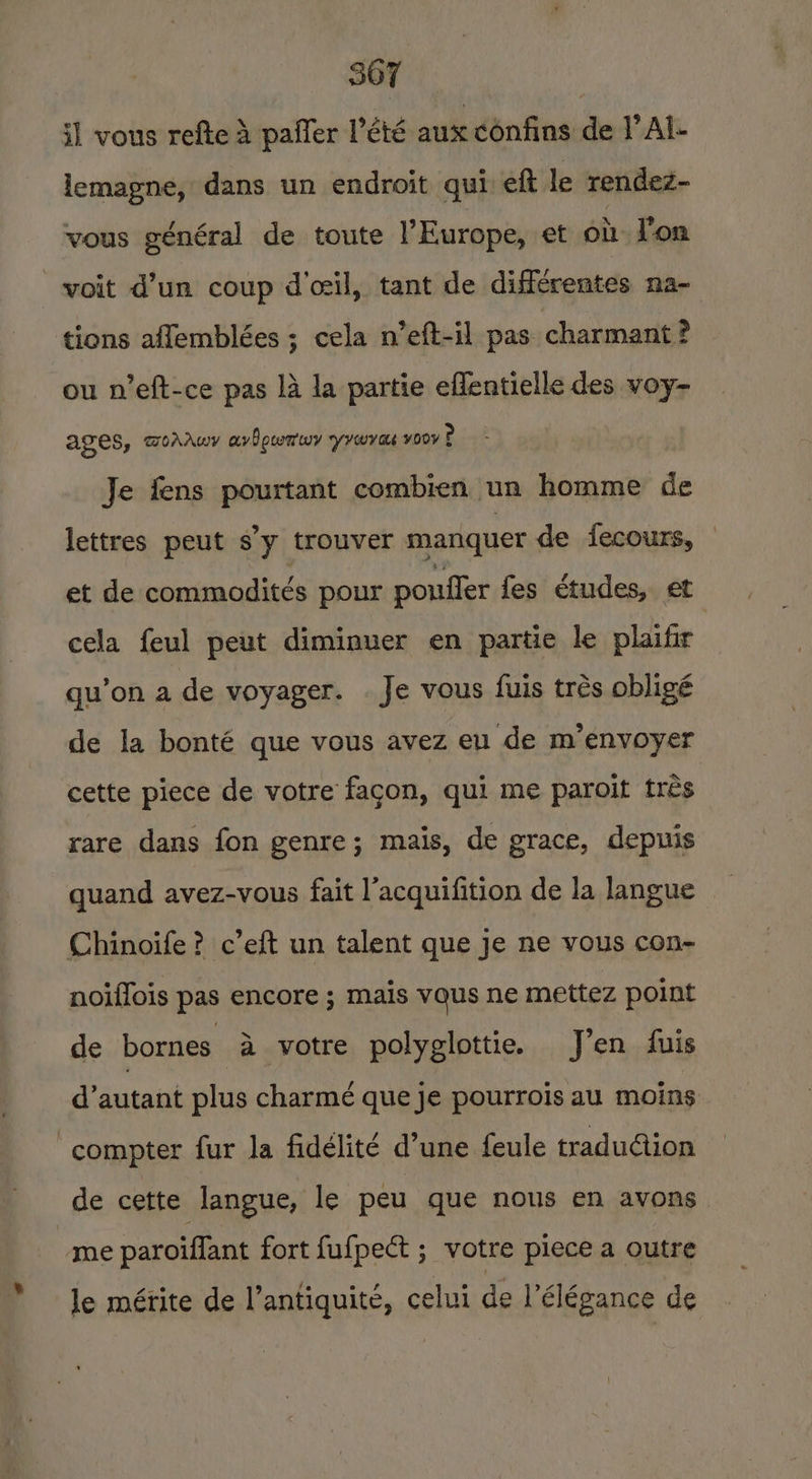 i] vous refte A paffer Peté aux confins de I’ Al- lemagne, dans un endroit qui eft le rendez- vous général de toute l'Europe, et oi T'on voit d’un coup d’ceil, tant de différentes na- tions aflemblées ; cela n’eft-il pas charmant ? ou n’eft-ce pas 14 la partie eflentielle des voy- AGES, DiAAwy avPoumwy yrovas voovP Je fens pourtant combien un homme de lettres peut s’y trouver manquer de fecours, © et de commodités pour poufler fes études, et cela feul peut diminuer en partie le plaifir qu'on a de voyager. Je vous fuis trés obligé de la bonté que vous avez eu de m’envoyer cette piece de votre fagon, qui me paroit tres rare dans fon genre; mais, de grace, depuis quand avez-vous fait l’acquifition de la langue Chinoife? c’eft un talent que je ne vous con- noiffois pas encore ; mais vaus ne mettez point de bornes a votre polyglottie. J’en fuis d’autant plus charme que je pourrois au moins -compter fur la fidélité d’une feule tradu@ion de cette langue, le peu que nous en avons moe paroiflant fort fufpect ; votre piece a outre le mérite de l’antiquité, celui de l’élégance de