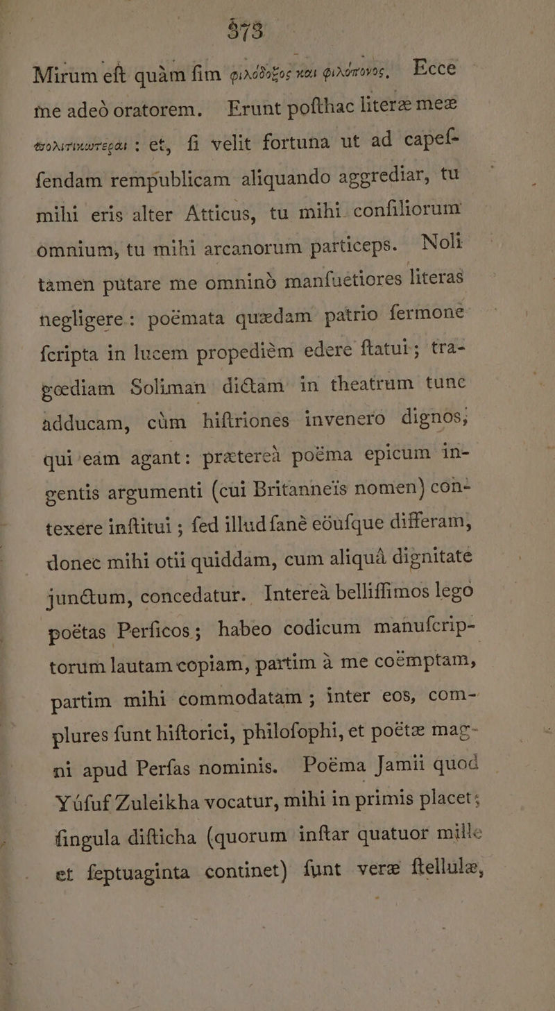 78 Mirum eft quam fim girddazos rotk gindnrovas, Ecce Coa) me adedoratorem. Frunt pofthac literze mez tonrimwrecas + et, fi velit fortuna ut ad capel- fendam rempublicam aliquando aggrediar, tu mihi eris alter Atticus, tu mihi. confiliorum omnium, tu mihi arcanorum particeps. Noli tamen putare me omnind manfuetiores literas negligere: poémata quedam patrio fermone fcripta in lucem propediém edere ftatur; tra- goediam Soliman di€tam’ in theatrum tune adducam, ctm hiftriones invenero dignos, qui’edm agant: praterea poéma epicum in- gentis argumenti (cui Britanneis nomen) con- texere inftitui ; fed illudfané edufque differam, donec mihi otii quiddam, cum aliqua dignitate junétum, concedatur. Interea belliffimos lego poétas Perficos; habeo codicum manuf{crip- torum lautam copiam, partim a me coémptam, partim mihi commodatam ; inter eos, com~ plures funt hiftorici, philofophi, et pocte mag- mi apud Perfas nominis. Poéma Jamii quod Y ufuf Zuleikha vocatur, mihi in primis placet; fingula difticha (quorum inftar quatuor mille et feptuaginta continet) funt vere ftellula,