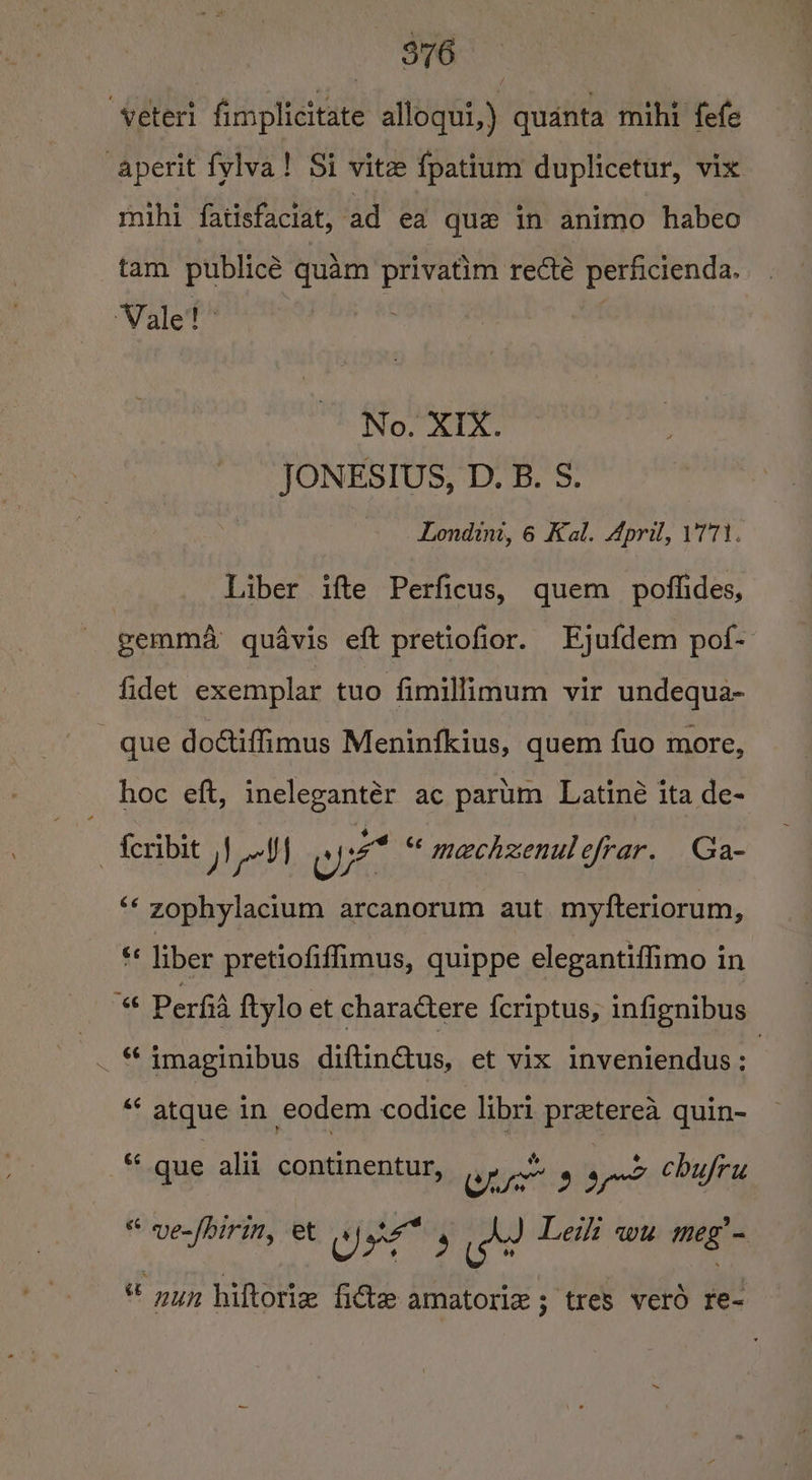 veteri fimplicitate alloqui,) quanta mihi fefe -aperit fylva! Si vite fpatium duplicetur, vix mihi fatisfaciat, ad ea que in animo habeo tam publice quam ce recté perficienda. Vale! No. XIX. JONESIUS, D. B. S. Londint, 6 Kal. April, 1771. Liber ifte Perficus, quem poflides, eemma quavis eft pretiofior. Ejufdem pof- fidet exemplar tuo fimillimum vir undequa- que dottiffimus Meninfkius, quem fuo more, _ hoc eft, inelegantér ac parum Latine ita de- - {cribit NV apes “* mechzenulefrar. Ga- ‘ zophylacium arcanorum aut myfteriorum, “« liber pretiofiffimus, quippe elegantiffimo in “ Perfid ftylo et charactere fcriptus, infignibus . © imaginibus aaa et vix inveniendus ; | “‘ atque in eodem codice libri preterea quin- S que alii continentur, ws we 33 od chufru “ ven(birin, et re &lt;e 3 A? Leith wu meg * nun hiftorie ficte amatorize ; tres vero re-