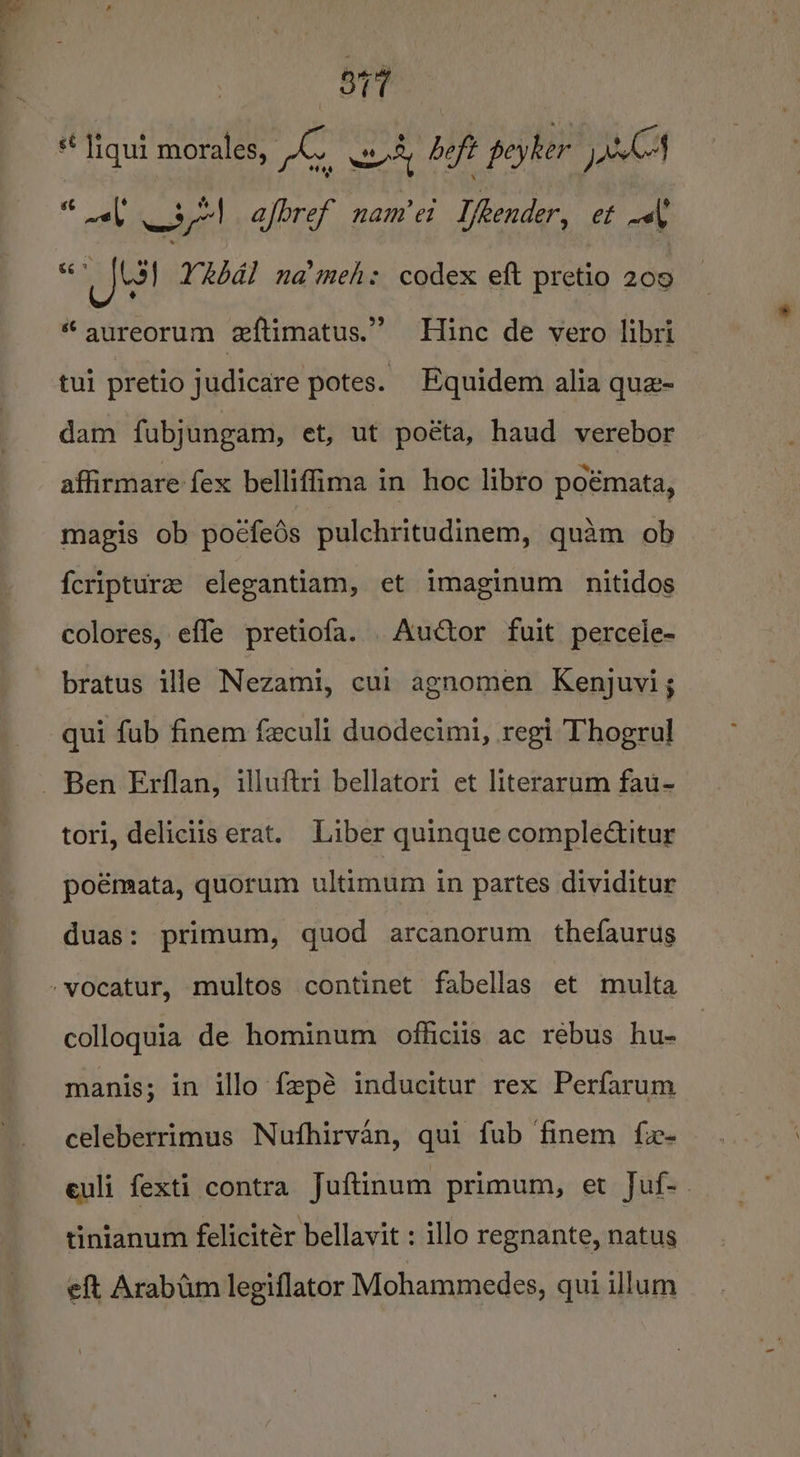 vir 2, wd beft peyker jes uae 3! afbref nam et I/eender, et wth &amp; fel YRbal na’meh: codex eft pretio 209 “ aureorum eftimatus.” Hinc de vero libri s¢ liqui morales, tui pretio judicare potes. Equidem alia que- dam fubjungam, et, ut poéta, haud verebor affirmare fex belliffima in hoc libro poémata, magis ob poéfeds pulchritudinem, quam ob fcripture elegantiam, et imaginum nitidos colores, effe pretiofa. .Auctor fuit percele- bratus ille Nezami, cui agnomen Kenjuvi; qui fub finem feculi duodecimi, regi Thogrul Ben Erflan, illuftri bellatori et literarum fau- tori, deliciis erat. Liber quinque complectitur poémata, quorum ultimum in partes dividitur duas: primum, quod arcanorum thefaurus -vocatur, multos continet fabellas et multa colloquia de hominum officiis ac rebus hu- manis; in illo fepé inducitur rex Perfarum celeberrimus Nufhirvan, qui fub finem fx- euli fexti contra Juftinum primum, et Juf-— tinianum felicitér bellavit : illo regnante, natus eft Arabum legiflator Mohammedes, qui illum