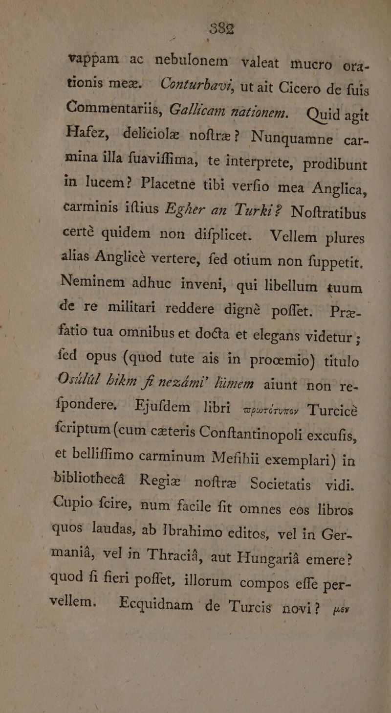 vappam ac nebulonem’ valeat mucro ora- tionis mex. — Conturbavi, ut ait Cicero de fuis Commentariis, Galicam mationem. Quid agit Hafez, deéliciolx noftre ? Nunquamne car- mina la fuaviffima, te interprete, prodibunt in Iucem? Placetne tibi verfio mea Anglica, carminis iftius Egher an Turki? Noftratibus certé quidem non difplicet. Vellem plures alias Anglicé vertere, fed otium non fuppetit. Neminem adhuc inveni, qui libellum tuum de re militari reddere digné poffet. Pre fatio tua omnibus et doéta et elegans videtur ; fed opus (quod tute ais in procemio) titulo Osilil bikm fi nezdmi’ limem avunt ‘non re- {fpondere, Ejufdem libri wpwrérumey Turcice icriptum (cum ceteris Conftantinopoli excufis, et belliffimo carminum Mefihii exemplari) in bibliothecé Regie noftre Societatis vidi. Cupio fcire, num facile fit omnes eos libros — quos laudas, ab Ibrahimo editos, vel in Ger- mania, vel in Thracia, aut Hungaria emere? quod fi fieri poflet, illorum compos effe per- vellem. Ecquidnam de Turcis NOVI? per