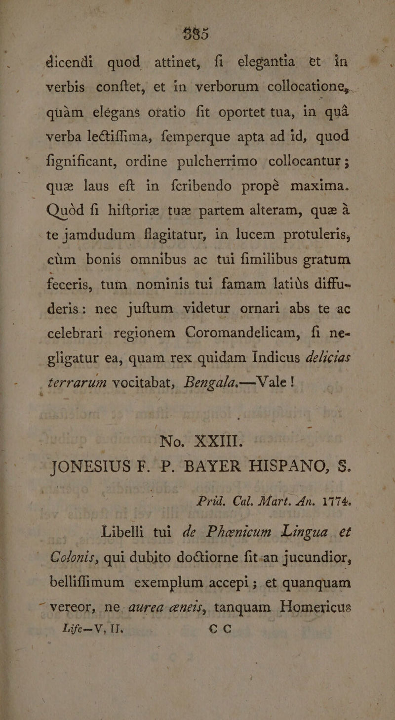 B85 dicendi quod attinet, fi elegantia et in - quam elegans oratio fit oportet tua, in qua verba lectifima, femperque apta ad id, quod fignificant, ordine pulcherrimo collocantur ; que laus eft in feribendo propé maxima. | Quod fi hiftoriz tue partem alteram, que a te jamdudum flagitatur, in lucem protuleris, ctim bonis omnibus ac tui fimilibus gratum feceris, tum nominis tui famam latils diffu- deris: nec juftum videtur ornari abs te ac celebrari regionem Coromandelicam, fi ne- gligatur ea, quam rex quidam indicus de/iczas terrarum vocitabat, Bengala.—vVale ! * Nudivp &amp; No. XXIII. JONESIUS F. P. BAYER HISPANO, &amp;. sy | Prid. Cal. Mart. An. 174. Libelli tui de Phenicum Lingua et Colonis, qui dubito dotiorne fitsan jucundior, bellifimum exemplum accepi; et quanquam “ vereor, ne, aurea eneis, tanquam Homericus Life—V, U, cc
