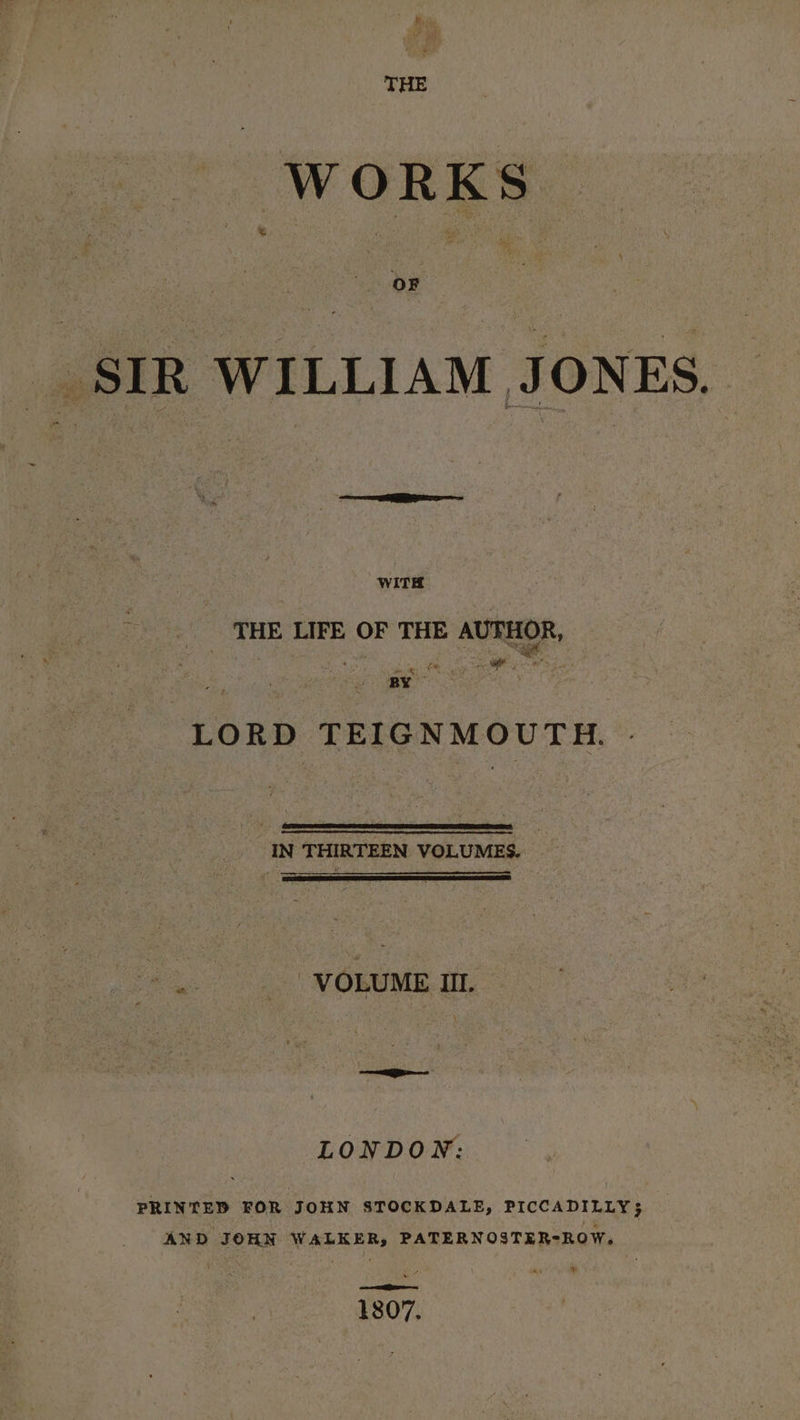 WORKS SIR WILLIAM JONES. — EEE WITH THE LIFE OF THE AUTHOR, a ‘ a | on e ; Na ne ; LORD TEIGNMOUTH. | IN THIRTEEN VOLUMES. fel.) os) MORUME-I. ee LONDON: PRINTED FOR JOHN STOCKDALE, PICCADILLY; AND JOHN WALKER, PATERNOSTER-ROW. 1807.