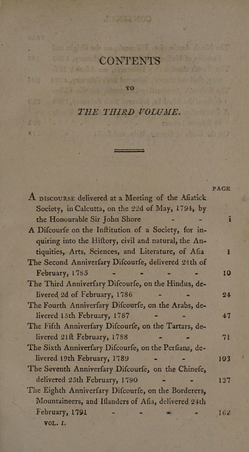 CONTENTS £O° THE THIRD VOLUME. | A. ptscourse delivered ata Meeting of the Afiatick society, in Calcutta, on the 22d of May, 1794, by the Honourable Sir John Shore ~ - A Difcourfe on the Inftitution of a Society, for in- quiring into the Hiftory, civil and natural, the An- tiquities, Arts, Sciences, and Literature, of Afia The Second Anniverfary Difcourfe, delivered 24th of February, 1785 - - - - The Third Anniverfary Difcourfe, on the Hindus, de- ~ livered 2d of February, 1786 Pe x The Fourth Anniverfary Difcourfe, on the Arabs, de- livered 15th February, 1787 = =— = - The Fifth Anniverfary Difcourfe, on the Tartars, de- livered 21% February, 1788 - - The Sixth Anniverfary Difcourfe, on the Perfians, de- livered 19th February, 1789 - - The Seventh Anniverfary Difcourfe, on the Chinefe, delivered 25th February, 1790 - ~ The Eighth Anniverfary Difcourfe, on the Borderers, Mountaineers, and Iflanders of Afia, delivered 24th February, 1791 ay ik im we  VOL. I. PAGE pada 103 137 162.