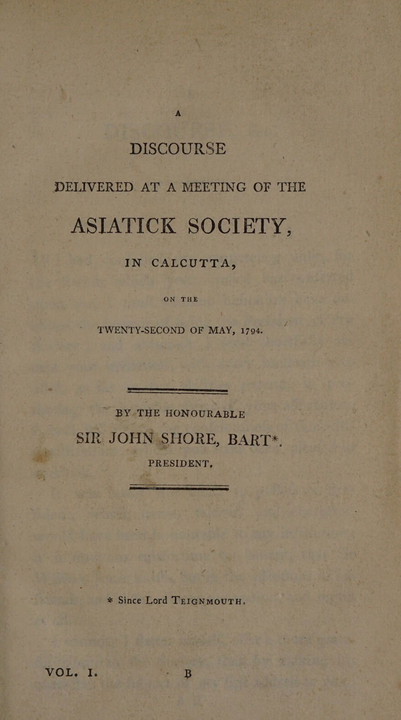 DISCOURSE DELIVERED AT A MEETING OF THE _ASTATICK SOCIETY, IN CALCUTTA, ON THE TWENTY-SECOND OF MAY, 1794. ~ BY-THE HONOURABLE SIR JOHN SHORE, BART*. PRESIDENT, * Since Lord TEIGNMOUTH. ae &amp; gf | B