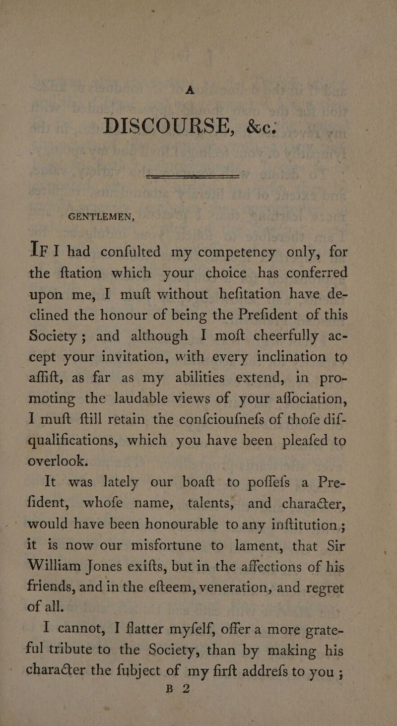 A DISCOURSE, &amp;c: GENTLEMEN, IF I had confulted my competency only, for the ftation which your choice has conferred upon me, I muft without hefitation have de- clined the honour of being the Prefident of this Society ; and although I moft cheerfully ac- cept your invitation, with every inclination to affift, as far as my abilities extend, in pro- moting the laudable views of your aflociation, I muft ftill retain the confcioufnefs of thofe dif- qualifications, which you have been pleafed to overlook. It was lately our boaft to poflefs a Pre- fident, whofe name, talents, and character, ' would have been honourable to any inftitution ; it is now our misfortune to lament, that Sir William Jones exifts, but in the affections of his friends, and in the efteem, veneration, and regret of all. ; I cannot, I flatter myfelf, offer a more grate- ful tribute to the Society, than by making his character the fubject of my firft addrefs to you ; B 2 7