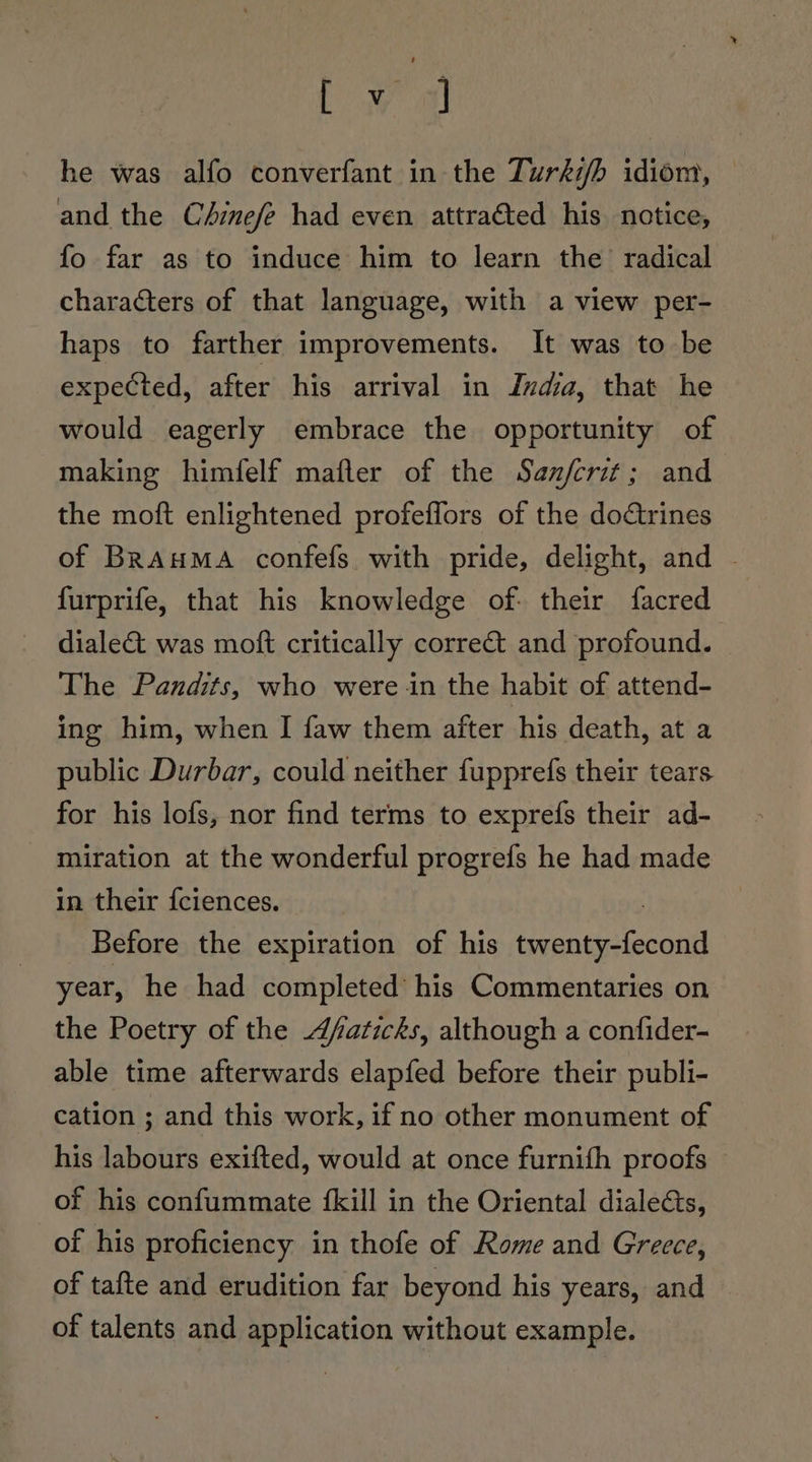 L oy a he was alfo converfant in the Turhifh idiom, — and the C4inefe had even attraéted his notice, fo far as to induce him to learn the radical characters of that language, with a view per- haps to farther improvements. It was to be expected, after his arrival in India, that he would eagerly embrace the opportunity of making himfelf mafler of the Sanfcrit; and the moft enlightened profeflors of the dotrines of BRAuMA confefs with pride, delight, and | furprife, that his knowledge of: their facred diale&amp;t was moft critically correct and profound. The Pandits, who were in the habit of attend- ing him, when I faw them after his death, at a public Durbar, could neither fupprefs their tears for his lofs, nor find terms to exprefs their ad- miration at the wonderful progrefs he had made in their {ciences. | Before the expiration of his twenty-fecond year, he had completed’ his Commentaries on the Poetry of the /aticks, although a confider- able time afterwards elapfed before their publi- cation ; and this work, if no other monument of his labours exifted, would at once furnifh proofs of his confummate {kill in the Oriental dialeéts, of his proficiency in thofe of Rome and Greece, of tafte and erudition far beyond his years, and of talents and application without example.