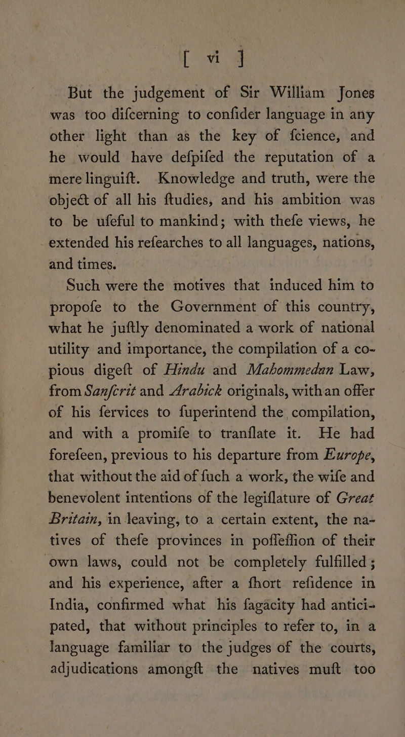 ae But the judgement of Sir William Jones was too difcerning to confider language in any other light than as the key of fcience, and he would have defpifed the reputation of a mere linguift. Knowledge and truth, were the object of all his ftudies, and his ambition was to be ufeful to mankind; with thefe views, he extended his refearches to all languages, nations, and times. Such were the motives that induced him to propofe to the Government of this country, what he juftly denominated a work of national utility and importance, the compilation of a co- pious digeft of Hindu and Mahommedan Law, from Sanferit and Arabick originals, with an offer of his fervices to fuperintend the compilation, and with a promife to tranflate it. He had forefeen, previous to his departure from Europe, that without the aid of fuch a work, the wife and benevolent intentions of the legiflature of Great Britain, in leaving, to a certain extent, the na- tives of thefe provinces in poffeffion of their own laws, could not be completely fulfilled ; and his experience, after a fhort refidence in India, confirmed what his fagacity had antici- pated, that without principles to refer to, in a language familiar to the judges of the courts, adjudications amongft the natives muft too