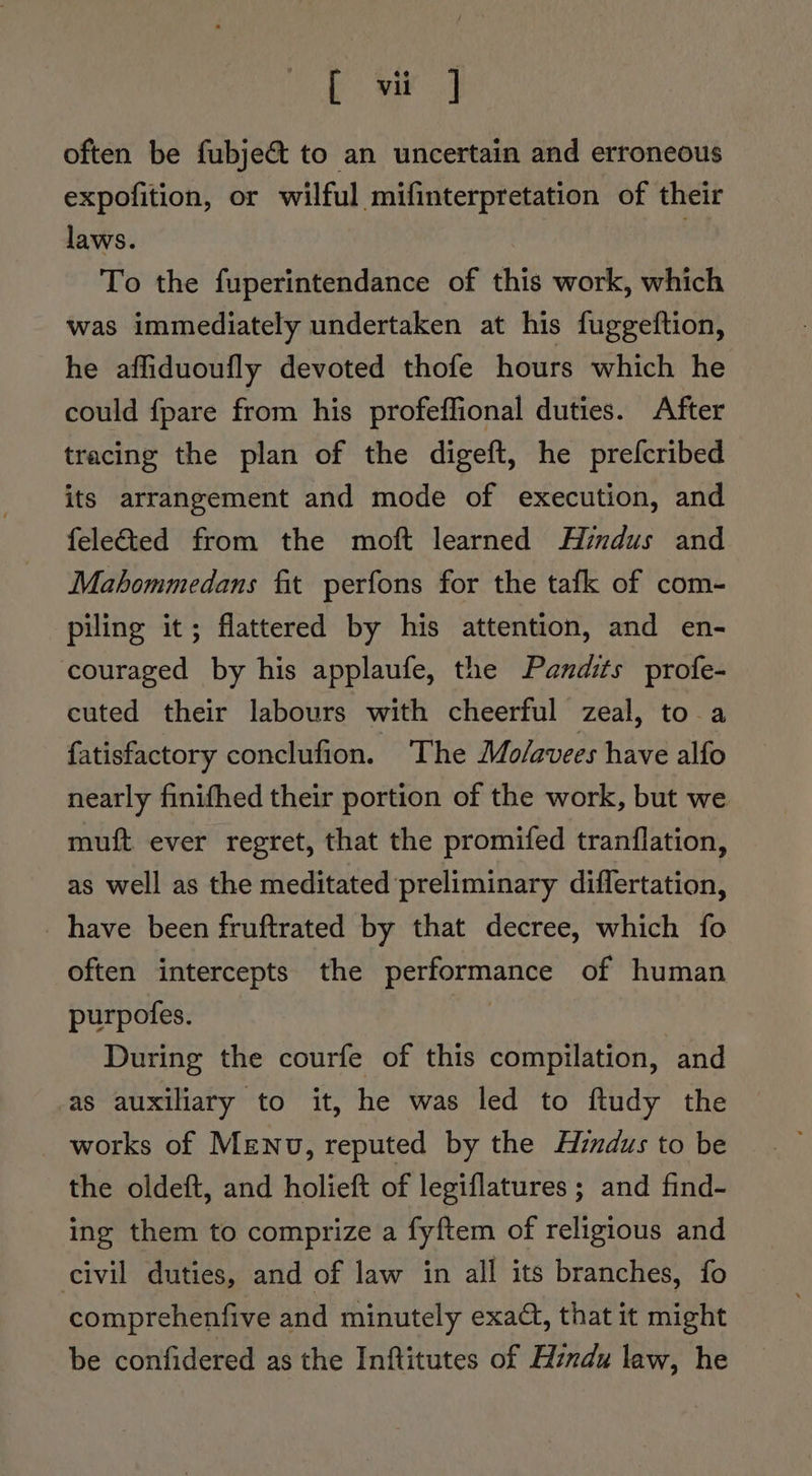 bo Se often be fubjeét to an uncertain and erroneous expofition, or wilful mifinterpretation of their laws. ' To the fuperintendance of this work, which was immediately undertaken at his fuggeftion, he affiduoufly devoted thofe hours which he could fpare from his profeffional duties. After tracing the plan of the digeft, he prefcribed its arrangement and mode of execution, and feleted from the moft learned Aimdus and Mahommedans fit perfons for the tafk of com- piling it; flattered by his attention, and en- couraged by his applaufe, the Pandits profe- cuted their labours with cheerful zeal, to a fatisfactory conclufion. The Molavees have alfo nearly finifhed their portion of the work, but we muft ever regret, that the promifed tranflation, as well as the meditated preliminary differtation, have been fruftrated by that decree, which fo often intercepts the performance of human purpofes. | During the courfe of this compilation, and as auxiliary to it, he was led to ftudy the the oldeft, and holieft of legiflatures ; and find- ing them to comprize a fyftem of religious and civil duties, and of law in all its branches, fo comprehenfive and minutely exact, that it might be confidered as the Inftitutes of Hindu law, he