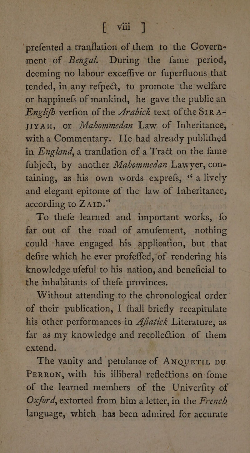 ‘prefented a tranflation of them to the Govern- ment of Bengal, During ‘the fame period, deeming no labour exceflive or fuperfluous that tended, in any refpe&amp;t, to promote the welfare or happinefs of mankind, he gave the public an Engh/b verfion of the Arabick text of the S1R A- yiyau, or Mahommedan Law. of Inheritance, - ~ witha Commentary. He had already publifhed in England, a tranflation of a Tract on the fame fubject, by another Mahommedan Lawyer, con- taining, as his own words exprefs, &lt;a lively and elegant epitome of the law of Inheritance, according to ZAID.” | _ To thefe learned and important works, fo far out of the road of amufement, nothing could -have engaged his application, but that defire which he ever profeffed,’of rendering his knowledge ufeful to his nation, and beneficial to the inhabitants of thefe provinces. _ Without attending to the chronological order’ of their publication, I fhall briefly recapitulate his other performances in 4/atick Literature, as far as my knowledge and recolleGiion of ne extend. The vanity and Serre of ANQUETIL DU PERRON, with his illiberal reflections on fome of the learned members of the Univerfity of Oxford, extorted from him a letter, in the French language, which has been admired for accurate