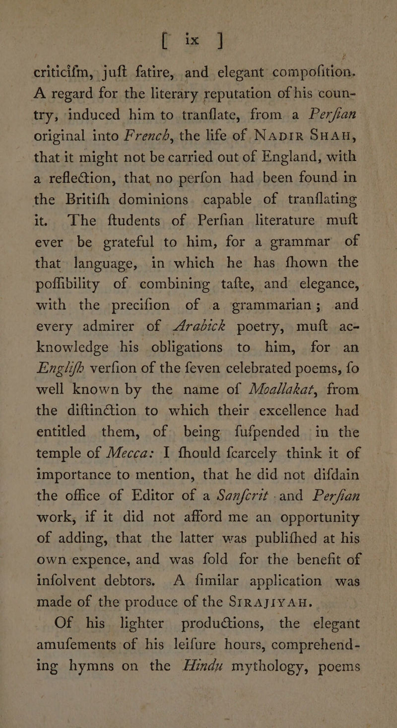 ts) criticifm, juft fatire, and elegant compofition. A regard for the literary reputation of his coun- try; induced him to tranflate, from a Perfian original into French, the life of Naprr SHAH, that it might not be carried out of England, with — a reflection, that,no perfon had been found in the Britifh dominions. capable of tranflating it. The ftudents of Perfian literature muft ever be grateful to him, for a grammar of that language, in which he has fhown the poffibility of combining tafte, and elegance, with the precifion of .a grammarian; and every admirer of rabick poetry, muft ac- knowledge his obligations to him, for an Englifb verfion of the feven celebrated poems, fo well known by the name of Moallakat, from the diftinction to which their excellence had entitled them, of being fufpended in the temple of Mecca: I fhould fcarcely think it of importance to mention, that he did not difdain the office of Editor of a Sanfcrit and Perfian work, if it did not afford me an opportunity of adding, that the latter was publithed at his own expence, and was fold for the benefit of infolvent debtors. A fimilar application was made of the produce of the SIRAJIYAH. | Of his lighter produétions, the elegant amufements of his leifure hours, comprehend- ing hymns on the Hizdu mythology, poems