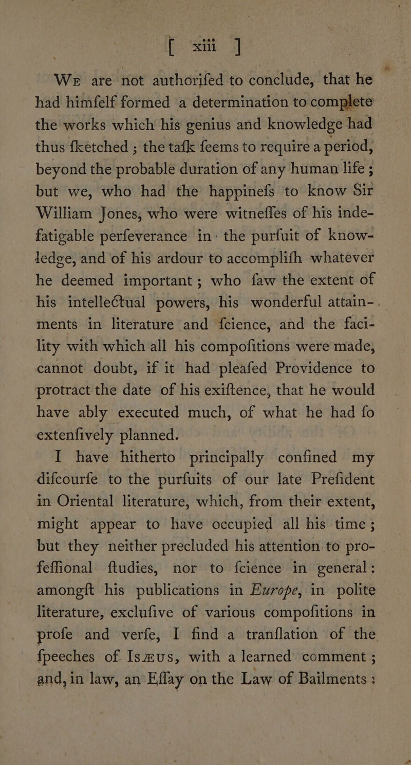 {xii We are not authorifed to conclude, that he | had himfelf formed a determination to complete the works which his genius and knowledge had thus fketched ; the tafk feems to require a period, beyond the probable duration of any human life ; but we, who had the happinefs to know Sir William Jones, who were witnefles of his inde- fatigable perfeverance in: the purfuit of know- ledge, and of his ardour to accomplifh whatever he deemed important ; who faw the extent of his intellectual powers, his wonderful attain-.— ments in literature and fcience, and the faci- lity with which all his compofitions were made, cannot doubt, if it had pleafed Providence to protract the date of his exiftence, that he would have ably executed much, of what he had fo extenfively planned. I have hitherto principally confined my difcourfe to the purfuits of our late Prefident in Oriental literature, which, from their extent, “might appear to have occupied all his time ;_ but they neither precluded his attention to pro- | feffional ftudies, nor to fcience in general: amongit his publications in Europe, in polite literature, exclufive of various compofitions in profe and verfe, I find a tranflation of the fpeeches of Ismus, with a learned comment ; and, in law, an Eflay on the Law of Bailments :