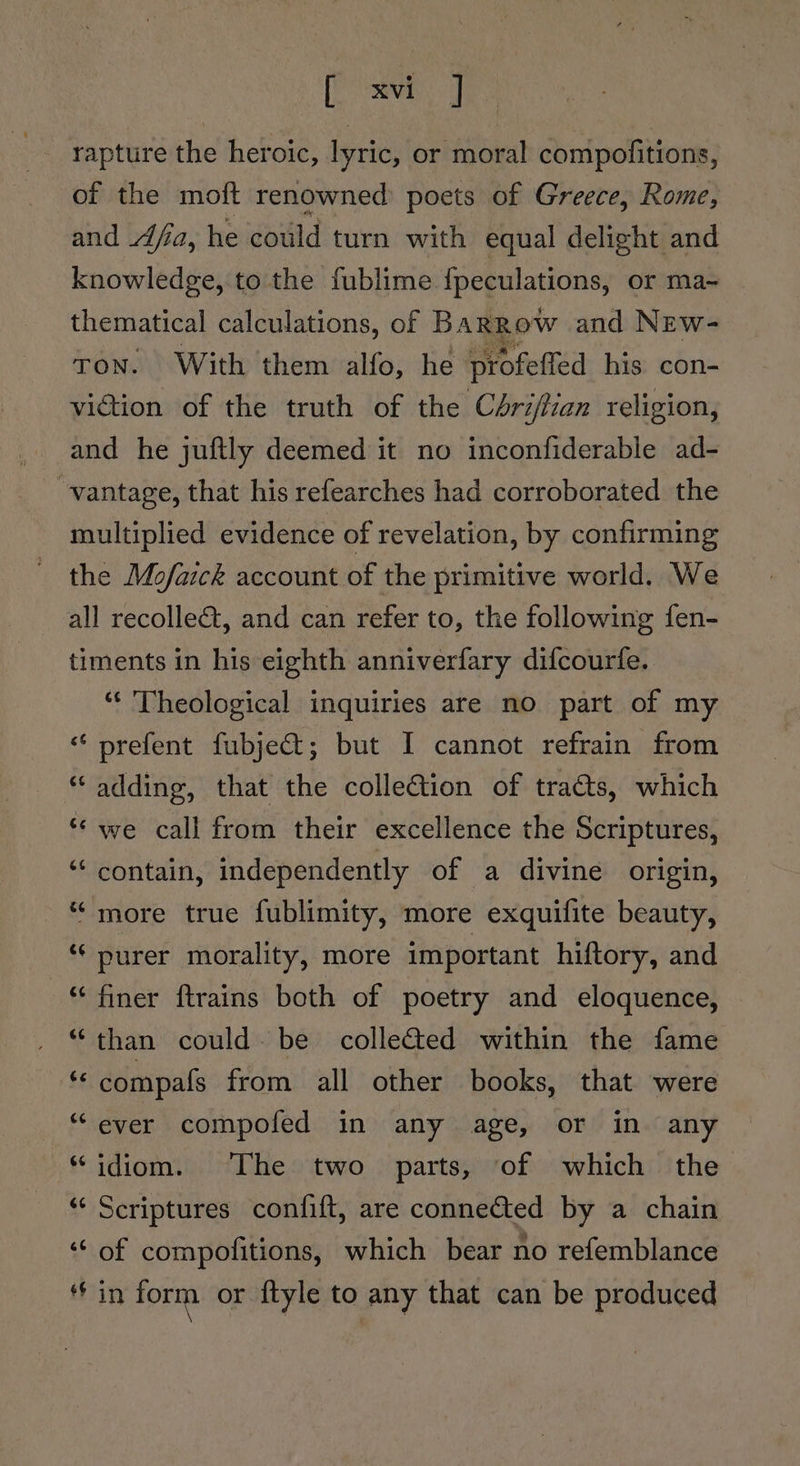 sie us Se | rapture the heroic, lyric, or moral compofitions, of the moft renowned poets of Greece, Rome, and Aja, he could turn with equal delight and knowledge, to the fublime {peculations, or ma- thematical calculations, of BaRRow and NEw- TON. With them alfo, he profeffed his con- viction of the truth of the Cdrijfian religion, and he juftly deemed it no inconfiderable ad- “vantage, that his refearches had corroborated the multiplied evidence of revelation, by confirming the Mofaick account of the primitive world. We all recolle&amp;t, and can refer to, the following fen- timents in his eighth anniverfary difcourfe. “‘ Theological inquiries are no part of my “ prefent fubje€&amp;t; but I cannot refrain from “adding, that the collection of tracts, which ¢ Cy we call from their excellence the Scriptures, ‘“‘ contain, independently of a divine origin, Lay “more true fublimity, more exquifite beauty, ‘“‘ purer morality, more important hiftory, and “ finer ftrains both of poetry and eloquence, “than could. be collected within the fame is compafs from all other books, that were “ever compofed in any age, or in any “idiom. ‘The two parts, of which the *“‘ Scriptures confift, are connected by a chain ‘‘ of compofitions, which bear no refemblance in form or ftyle to any that can be produced