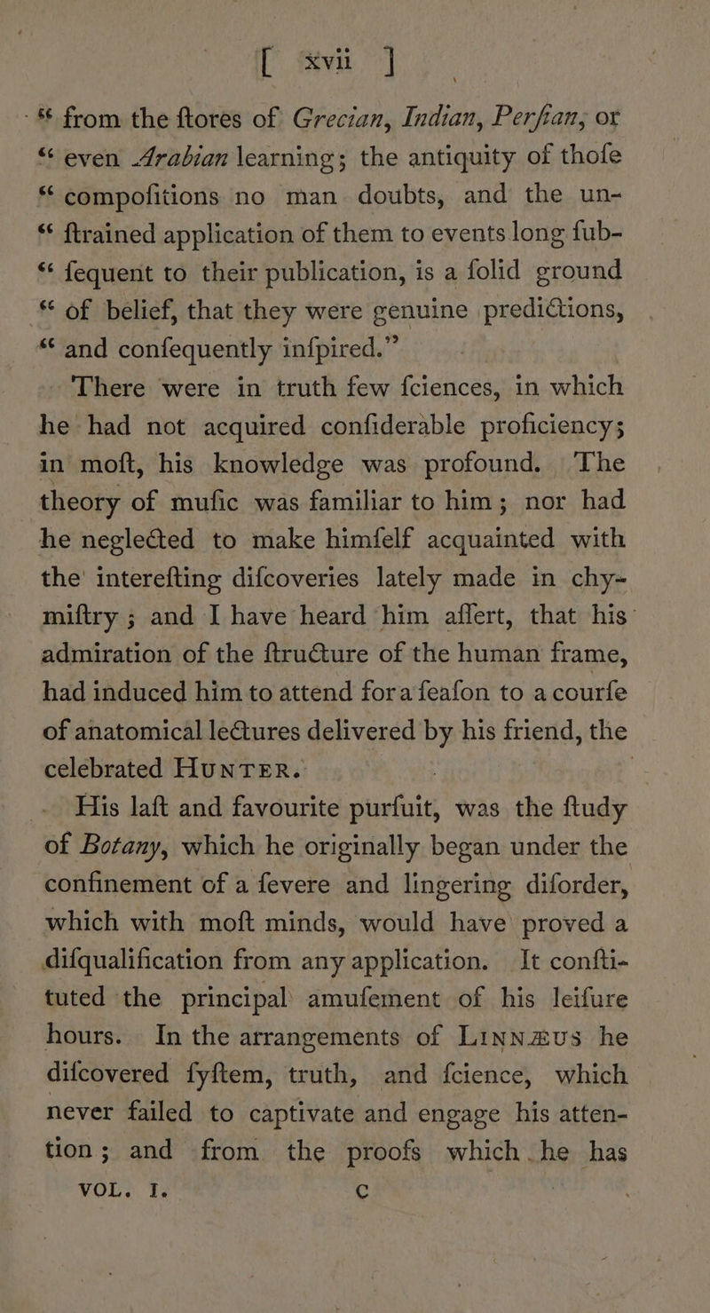 i Siva] - from the ftores of Grecian, Indian, Perfian, or “even Arabian learning; the antiquity of thofe “ compofitions no man doubts, and the un- ‘* ftrained application of them to events long fub- *¢ fequent to their publication, is a folid ground © of belief, that they were genuine pardieants “ and confequently infpired.” - There were in truth few fciences, in which he had not acquired confiderable proficiency; in moft, his knowledge was profound, ‘The theory of mufic was familiar to him; nor had he negleéted to make himfelf acquainted with the’ interefting difcoveries lately made in chy- miftry ; and I have heard him affert, that his admiration of the ftructure of the human frame, had induced him to attend fora feafon to a courfe of anatomical lectures delivered by his friend, the celebrated HUNTER. : _. His laft and favourite pinefiit was the ftudy of Botany, which he originally began under the confinement of a fevere and lingering diforder, which with moft minds, would have proved a difqualification from any application. It confti- tuted the principal’ amufement of his leifure hours. In the arrangements of Linnzvus he difcovered fyftem, truth, and {cience, which never failed to captivate and engage his atten- tion; and from the proofs which he has Wnt. te ¢ : |