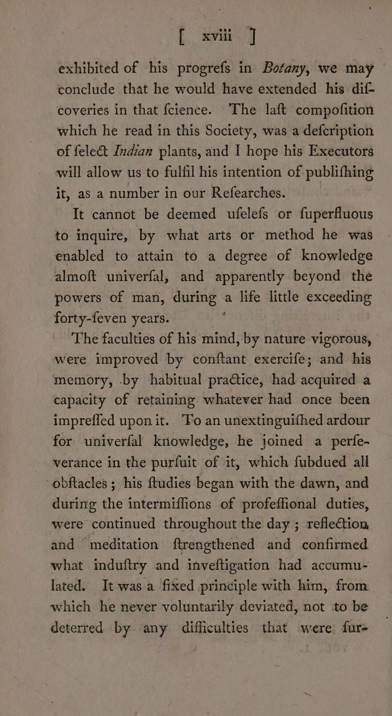 exhibited of his progrefs in Botany, we may — conclude that he would have extended his dif coveries in that fcience. The laft compofition which he read in this Society, was a defcription of fele&amp;t Indian plants, and I hope his Executors will allow us to fulfil his intention of publifhing it, as a number in our Refearches. It cannot be deemed ufelefs or fuperfluous to inquire, by what arts or method he was enabled to attain to a degree of knowledge almoft univerfal, and apparently beyond the powers of man, during a life little exceeding forty-feven years. The faculties of his mind, by nature vigorous, were improved by conftant exercife; and his memory, by habitual praétice, had acquired a capacity of retaining whatever had once been impreffed upon it. “Fo an unextinguifhed ardour for univerfal knowledge, he joined a perfe- verance in the purfuit of it, which fubdued all obftacles ; his ftudies began with the dawn, and during the intermiffions of profeffional duties, were continued throughout the day ; reflection and ‘meditation ftrengthened and confirmed what induftry and inveftigation had accumu- lated. It was a fixed principle with him, from which. he never voluntarily deviated, not to be deterred by any difficulties that were fur