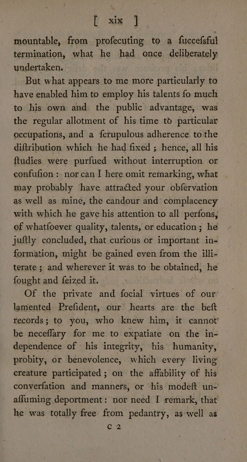 mountable, from profecuting to a fuccefsful termination, what he had once deliberately undertaken. | But what appears to me more particularly to have enabled him to employ his talents fo much to his own and the public advantage, was : the regular allotment of his time td particular occupations, and a {crupulous adherence to the diftribution which he had fixed ; hence, all his ftudies were purfued without interruption or confufion : nor can I here omit remarking, what may probably ‘have attracted your obfervation as well as mine, the candour and’ complacency with which he gave his attention to all perfons,; of whatfoever quality, talents, or education; he juftly concluded, that curious or important in- formation, might be gained even from the illi- terate ; and wherever it was to be a he fees and feized it. Of the private and focial virtues hie our: lamented Prefident, our hearts are the beft records; to you, who knew him, it cannot’ be neceflary for me to expatiate on the in- dependence of his integrity, his humanity, probity, or benevolence, which every living | creature participated ; on the affability of his converfation and manners, or his modeft un- afluming deportment: nor need I remark, that he was totally free from pedantry, aswell as C 2