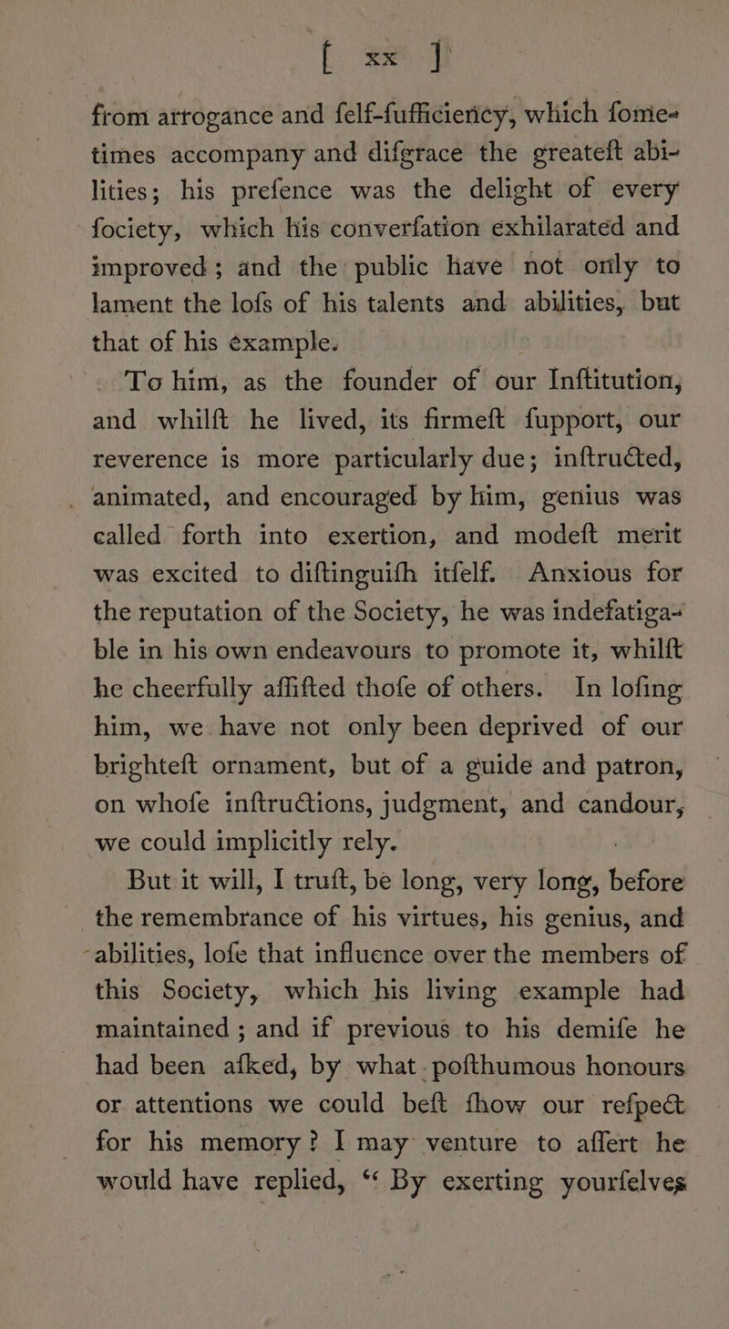 ft aed from arrogance and felf-fufficiericy, which fomie- times accompany and difgrace the greateft abi- lities; his prefence was the delight of every fociety, which his converfation exhilarated and improved; and the public have not only to lament the lofs of his talents and abilities, but that of his ¢xample. -. To him, as the founder of our Inftitution, and whilft he lived, its firmeft fupport, our reverence is more particularly due; inftructed, _ animated, and encouraged by him, genius was called forth into exertion, and modeft merit was excited to diftinguifh itfelf. Anxious for the reputation of the Society, he was indefatiga~ ble in his own endeavours to promote it, whilft he cheerfully affifted thofe of others. In lofing him, we have not only been deprived of our brighteft ornament, but of a guide and patron, on whofe inftructions, judgment, and candour, we could implicitly rely. But it will, I truft, be long, very long, ee the remembrance of his virtues, his genius, and -abilities, lofe that influence over the members of this Society, which his living example had maintained ; and if previous to his demife he had been afked, by what. pofthumous honours or attentions we could beft fhow our refpec&amp; for his memory? I may venture to affert he would have replied, ‘“‘ By exerting yourfelves