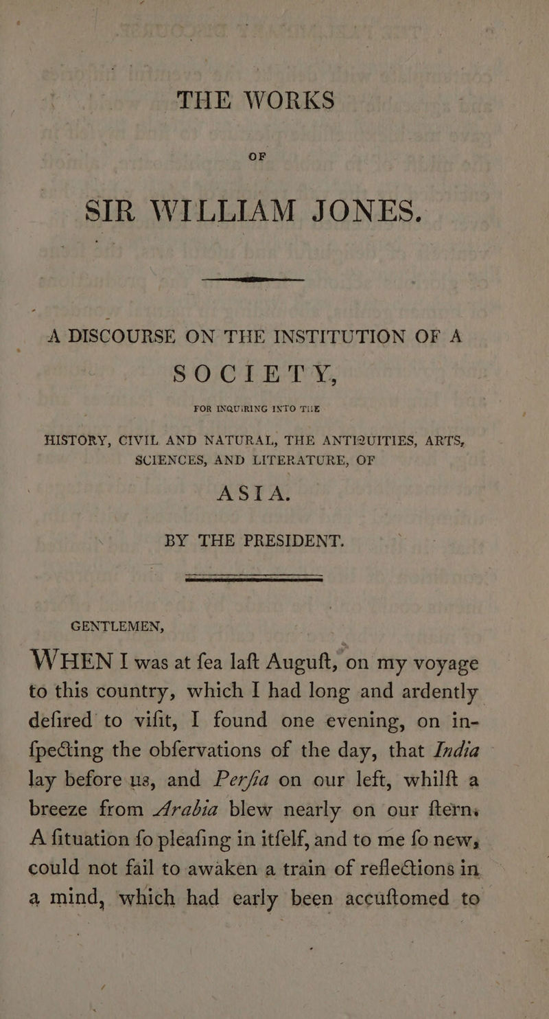 THE WORKS ‘SIR WILLIAM JONES. A DISCOURSE ON THE INSTITUTION OF A SOCIETY, FOR INQUIRING INTO TIE HISTORY, CIVIL AND NATURAL, THE ANTIQUITIES, ARTS, SCIENCES, AND LITERATURE, OF ASIA. BY THE PRESIDENT. GENTLEMEN, WHEN I was at fea laft Auguft, on my voyage to this country, which I had long and ardently defired to vifit, I found one evening, on in- {peCting the obfervations of the day, that India - lay before us, and Perfia on our left, whilft a breeze from Arabia blew nearly on our fterns A fituation fo pleafing in itfelf, and to me fo new, could not fail to awaken a train of reflections in a mind, which had early been accuftomed to