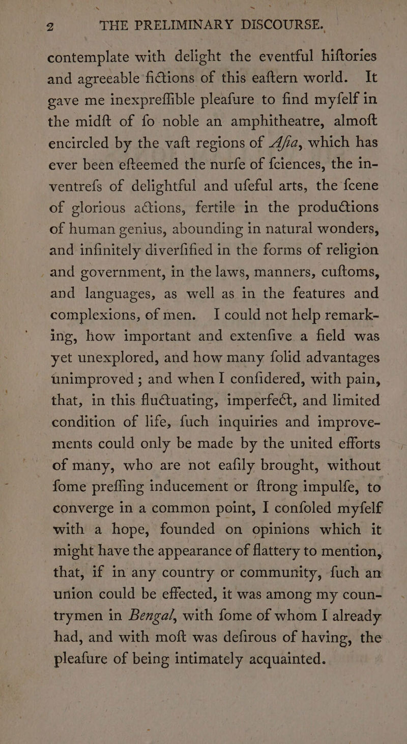 1 ~ me THE PRELIMINARY DISCOURSE. contemplate with delight the eventful hiftories and agreeable fictions of this eaftern world. It gave me inexpreflible pleafure to find my‘felf in the midft of fo noble an amphitheatre, almoft encircled by the vat regions of 4/2, which has ever been efteemed the nurfe of fciences, the in- ventrefs of delightful and ufeful arts, the fcene of glorious actions, fertile in the productions of human genius, abounding in natural wonders, and infinitely diverfified in the forms of religion _and government, in the laws, manners, cuftoms, and languages, as well as in the features and complexions, of men. I could not help remark- ing, how important and extenfive a field was yet unexplored, and how many {folid advantages - unimproved ; and when I confidered, with pain, that, in this fluctuating, imperfect, and limited condition of life, fuch inquiries and improve- ments could only be made by the united efforts of many, who are not eafily brought, without fome prefling inducement or {trong impulfe, to converge in a common point, I confoled myfelf with a hope, founded on opinions which it might have the appearance of flattery to mention, that, if in any country or community, fuch an union could be effected, it was among my coun- trymen in Benga/, with fome of whom I already had, and with moft was defirous of having, the. pleafure of being intimately acquainted.