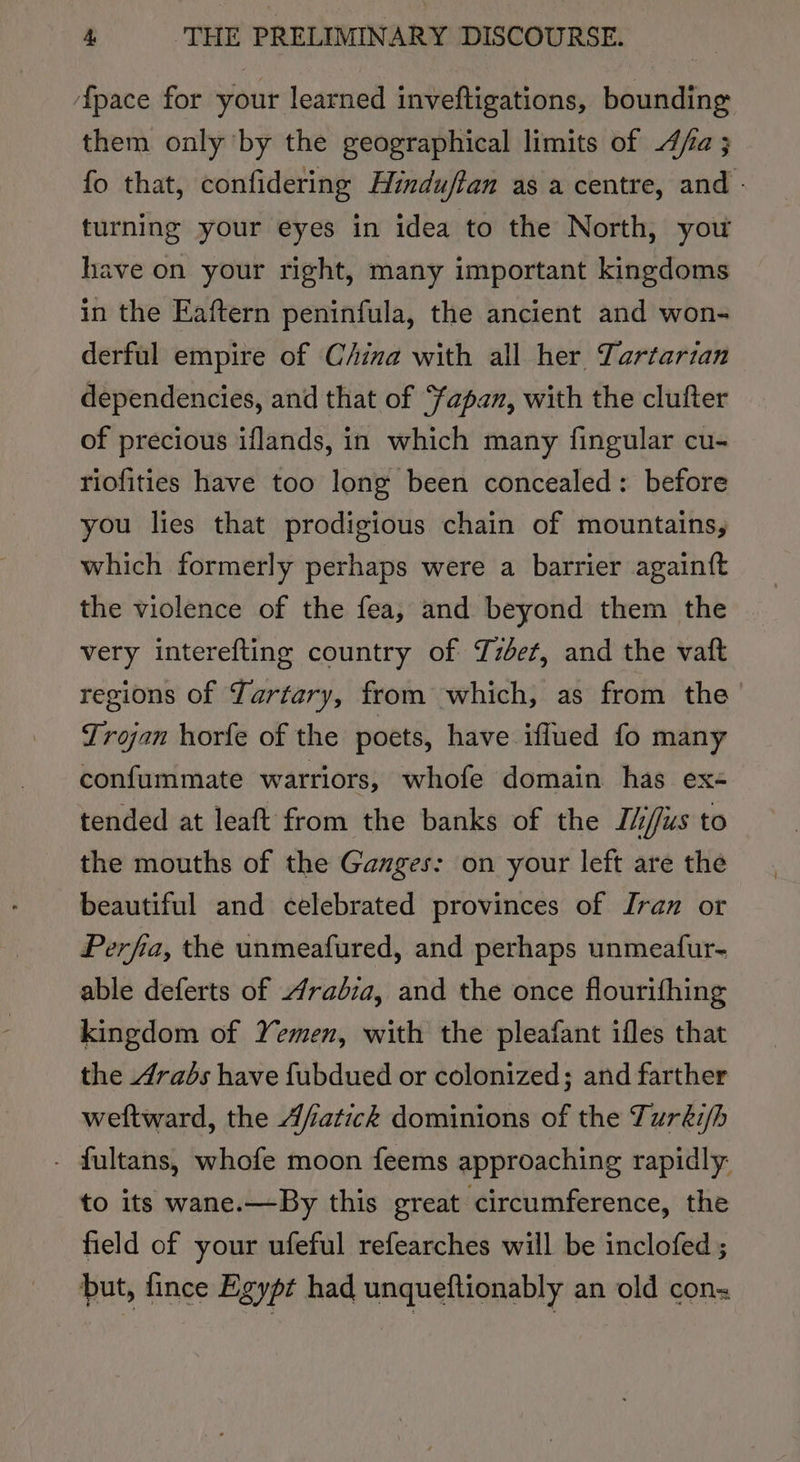 fpace for your learned inveftigations, bounding them only ‘by the geographical limits of fa ; fo that, confidering Hinduftan as a centre, and - turning your eyes in idea to the North, you have on your right, many important kingdoms in the Eaftern peninfula, the ancient and won- derful empire of C/ina with all her Tartarian dependencies, and that of apan, with the clufter of precious iflands, in which many fingular cu- riofities have too long been concealed: before you lies that prodigious chain of mountains, which formerly perhaps were a barrier againft the violence of the fea, and beyond them the | very interefting country of Yzbet, and the vaft regions of Yartary, from which, as from the Trojan horfe of the poets, have ifflued fo many confummate warriors, whofe domain has ex- tended at leaft from the banks of the I//us to the mouths of the Ganges: on your left are the beautiful and celebrated provinces of Iran or Perfia, the unmeafured, and perhaps unmeatfur- able deferts of Arabia, and the once flourifhing kingdom of Yemen, with the pleafant ifles that the Arabs have fubdued or colonized; and farther wettward, the Afatick dominions of the Turki/h - fultans, whofe moon feems approaching rapidly: to its wane.—By this great circumference, the field of your ufeful refearches will be inclofed ; but, fince Egypt had unqueftionably an old con=