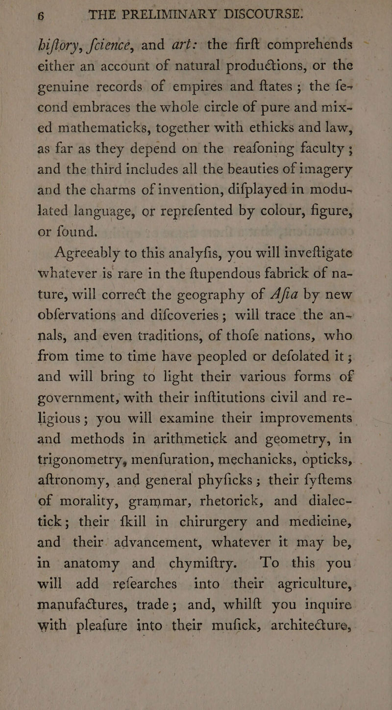 hiftory, feience, and art: the firft comprehends ~ either an account of natural productions, or the genuine records of empires and ftates ; the fe- cond embraces the whole circle of pure and mix~ ed mathematicks, together with ethicks and law, as far as they depend on the reafoning faculty ; and the third includes all the beauties of imagery and the charms of invention, difplayed in modu- lated language, or reprefented by colour, figure, or found. © i ) : Agreeably to this analyfis, you will inveftigate whatever is rare in the ftupendous fabrick of na- ture, will correct the geography of Afia by new obfervations and difcoveries; will trace the an- | nals, and even traditions, of thofe nations, who from time to time have peopled or defolated it ; and will bring to light their various forms of government, with their inftitutions civil and re- ligious; you will examine their improvements and methods in arithmetick and geometry, in trizonometry, menfuration, mechanicks, opticks, aftronomy, and general phyficks ; their fyftems of morality, grammar, rhetorick, and dialec- tick; their fkill in chirurgery and medicine, and their. advancement, whatever it may be, in anatomy and chymiftry. To this you will add refearches into their agriculture, manufactures, trade; and, whilft you inquire — with pleafure into: their mufick, architecture,