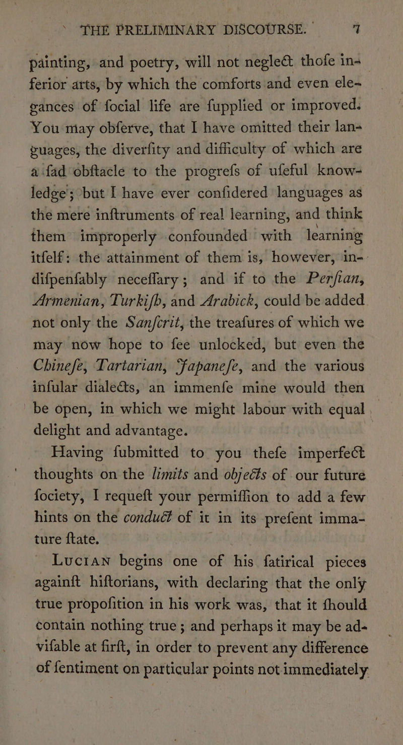 painting, and poetry, will not negle&amp; thofe in-_ ferior arts, by which the comforts and even ele~ gances Of focial life are fupplied or improved. You miay obferve, that I have omitted their lan- guages, the diverfity and difficulty of which are a fad obftacle to the progrefs of ufeful know- ledge’; but I have ever confidered languages as the mere inftruments of rea! learning, and think them improperly confounded with learning itfelf: the attainment of them is, however, in- difpenfably neceffary; and if to the Perjtan, Armenian, Turkifb, and Arabick, could be added not only the San/crit, the treafures of which we may now hope to fee unlocked, but even the Chinefe, Tartarian, ‘fapanefe, and the various infular diale@ts, an immenfe mine would then be open, in which we might labour with equal delight and advantage. : Having fubmitted to you thefe imperfect thoughts on the limits and objects of our future fociety, I requeft your permiffion to add a few hints on the conduct of it in its prefent imma- ture ftate. Lucian begins one of his fatirical pieces again{t hiftorians, with declaring that the only true propofition in his work was, that it fhould contain nothing true; and perhaps it may be ad- vifable at firft, in order to prevent any difference of fentiment on particular points not immediately