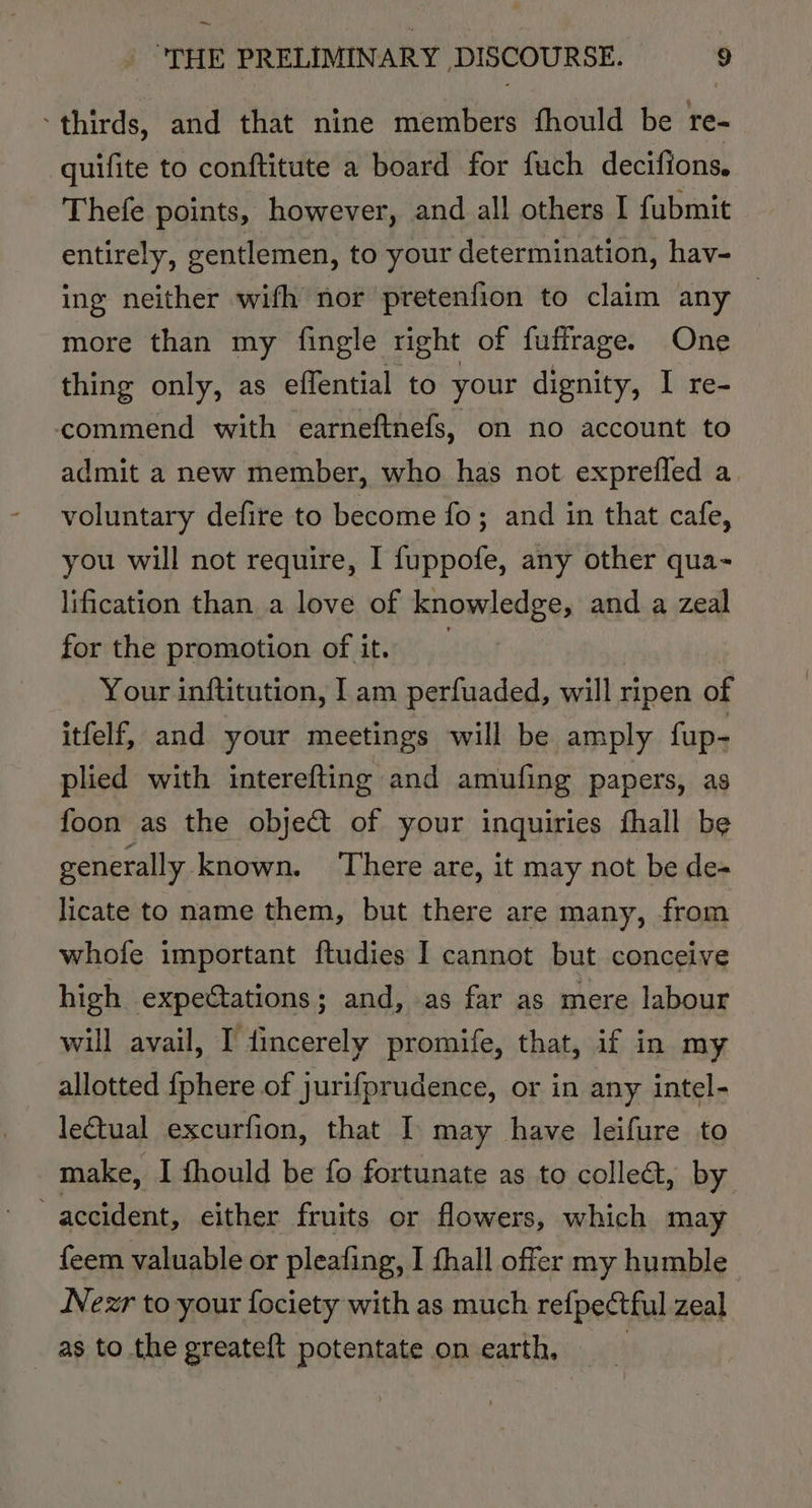 ~ “THE PRELIMINARY. DISCOURSE. ” thirds, and that nine members fhould be re- quifite to conftitute a board for fuch decifions, Thefe points, however, and all others I fubmit entirely, gentlemen, to your determination, hav- ing neither wifh nor pretenfion to claim any | more than my fingle right of fuffrage. One thing only, as effential to your dignity, I re- commend with earneftnefs, on no account to admit a new member, who has not exprefled a. voluntary defire to become fo; and in that cafe, you will not require, I fuppofe, any other qua- lification than a love of knowledge, and a zeal for the promotion of it. _ Your inftitution, Iam perfuaded, will ripen of itfelf, and your meetings will be amply fup- plied with interefting and amufing papers, as foon as the obje&amp; of your inquiries fhall be generally. known. ‘There are, it may not be de- licate to name them, but there are many, from whofe important ftudies I cannot but conceive high expectations; and, .as far as mere labour will avail, I dincerely promife, that, if in my allotted {phere of jurifprudence, or in any intel- letual excurfion, that I may have leifure to make, I fhould be fo fortunate as to collet, by accident, either fruits or flowers, which may feem valuable or pleafing, I fhall offer my humble Nezr to your fociety with as much refpectful zeal as to the greateft potentate on earth,