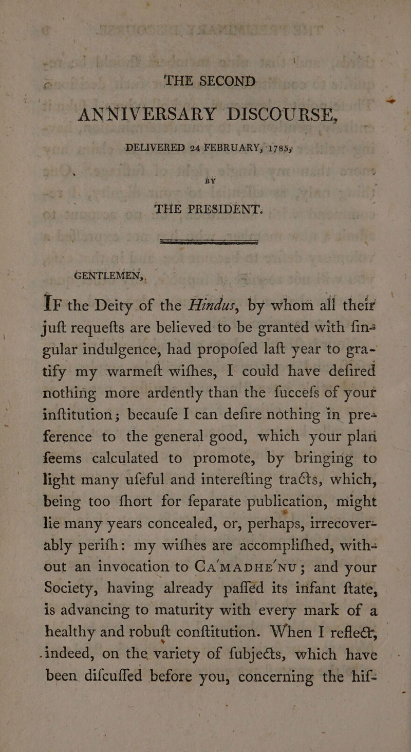 2 THE SECOND | ANNIVERSARY DISCOURSE, DELIVERED 24 FEBRUARY; ‘1785; se THE PRESIDENT. _ .GENTLEMEN,, — 5 dahiie IF the Deity of the Hindus, by whom all their juft requefts are believed to be granted with fin gular indulgence, had propofed laft year to gra- tify my warmeit withes, I could have defired nothing more ardently than the fuccefs of yout inftitution; becaufe I can defire nothing in pres ference to the general good, which your plan feems calculated to promote, by bringing to light many ufeful and interefting tracts, which, being too fhort for feparate publication, might lie many years concealed, or, perhaps, irrecover= ably perifh: my withes are viet Bison with- out an invocation to CaA'MADHENU; and your Society, having already pafiéd its infant ftate, — is advancing to maturity with every mark of a healthy and robuft conftitution. When I reflect, © -indeed, on the variety of fubjeéts, which have been difcuffed before you, concerning the hif-