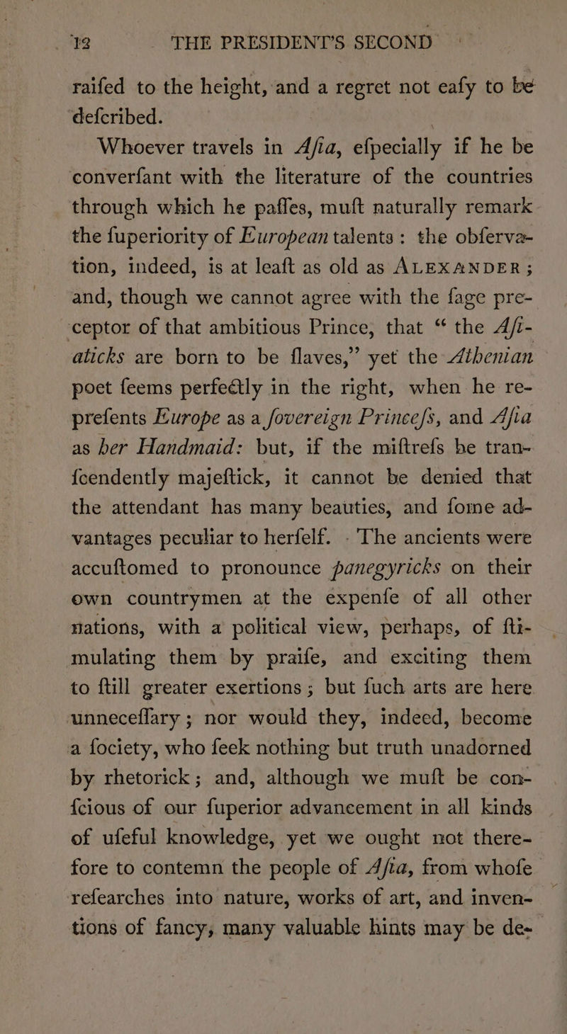 raifed to the height, and a regret not eafy to be defcribed. . Whoever travels in Afia, efpecially if he be converfant with the literature of the countries through which he paffes, muft naturally remark the fuperiority of European talents: the obferva- tion, indeed, is at leaft as old as ALEXANDER ; and, though we cannot agree with the fage pre- ceptor of that ambitious Prince, that “ the A/- alicks are born to be flaves,” yet the Athenian poet feems perfedtly in the right, when he re- prefents Europe as a fovereign Prince/s, and Afia as ber Handmaid: but, if the miftrefs be tran- {cendently majeftick, it cannot be demied that the attendant has many beauties, and fome ad- vantages peculiar to herfelf. . The ancients were accuftomed to pronounce panegyricks on their own countrymen at the expenfe of all other nations, with a political view, perhaps, of ftt- mulating them by praife, and exciting them to ftill greater exertions ; but fuch arts are here unneceflary ; nor would they, indeed, become a fociety, who feek nothing but truth unadorned by rhetorick; and, although we muft be con- {cious of our fuperior advancement in all kinds of ufeful knowledge, yet we ought not there- fore to contemn the people of 4/ta, from whofe refearches into nature, works of art, and inven- tions of fancy, many valuable hints may be de-