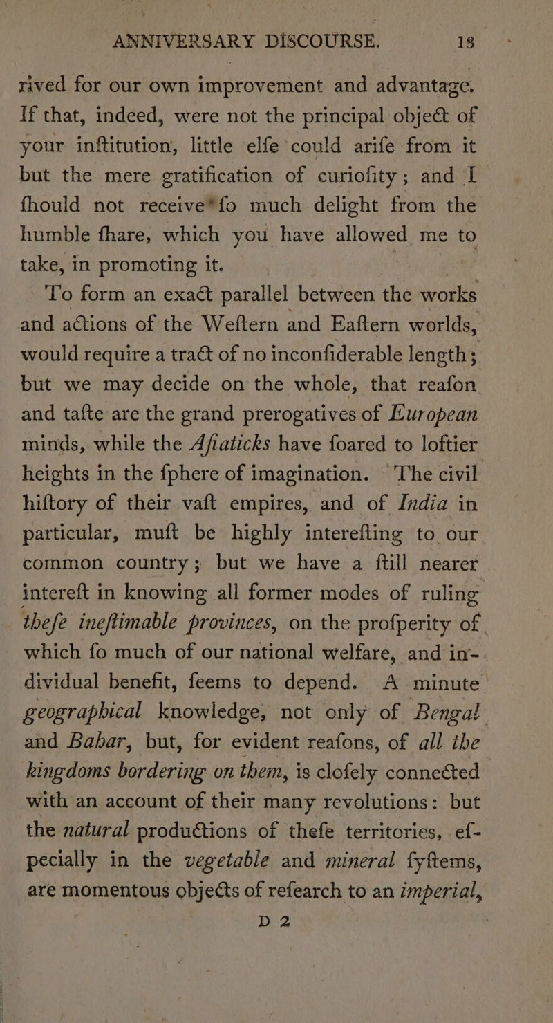 rived for our own improvement and advantage. If that, indeed, were not the principal obje@t of your inftitution, little elfe could arife from it but the mere gratification of curiofity; and I fhould not receive*fo much delight from the humble fhare, which you have allowed me to take, in promoting it. To form an exact parallel between the works and actions of the Weftern and Eaftern worlds, would require a tract of no inconfiderable length; but we may decide on the whole, that reafon and tafte are the grand prerogatives of European minds, while the Afiaticks have foared to loftier heights in the {phere of imagination. The civil hiftory of their vaft empires, and of India in particular, muft be highly interefting to our common country; but we have a ftill nearer intereft in knowing all former modes of ruling thefe ineftimable provinces, on the profperity of. - which fo much of our national welfare, and in- dividual benefit, feems to depend. A minute. geographical knowledge, not only of Bengal and Babar, but, for evident reafons, of all tbe kingdoms bordering on them, is clofely connected with an account of their many revolutions: but the natural produtions of thefe territories, ef- pecially in the vegetable and mineral fyftems, are momentous objects of refearch to an imperial, D2