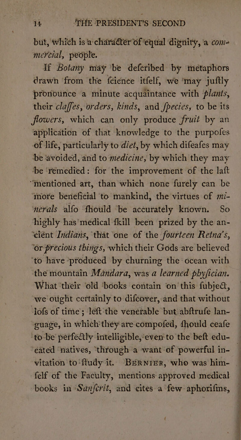 but, which is a charater of ‘equal ‘dignity, ‘a com- mercial, people. If Botany may ‘be defcribed by metaphors drawn from the feience itfelf, we ‘may juftly pronounce a minute acquaintance with plants, their claffes, orders, kinds, and fpecies, to be its flowers, which can only produce fruit by an application of that knowledge to the purpofes of life, particularly to diet, by which difeafes may be ‘avoided, and to medicine, by which they may ‘be ‘remedied: for the improvement of the laft “mentioned art, than which none furely can be ‘more beneficial ‘to mankind, the virtues of mi- nerals alfo ‘fhould “be accurately known. So highly has'medical {kill been prized by the an- ‘elént Indians, that one of the fourteen Retna’s, ‘or precious things, which their Gods are believed ‘to have ‘produced by churning the’ ocean with the mountain Mandara, was a learned phyjician. What ‘their ‘old ‘books contain on’'this fubje&amp;, ‘we ought certainly to difcover, and that without Jofs of time’; left:‘the venerable but abftrufe lan- guage, in which'they are compofed, fhould ceafe ‘tobe perfealy intelligible,“even'to the beft edu- ‘eated ‘natives, ‘through a want of powerful in- felf of the Faculty, mentions approved medical books in Sanfcrit, and cites a few: aphori{ms, ae aki f —s Sg a