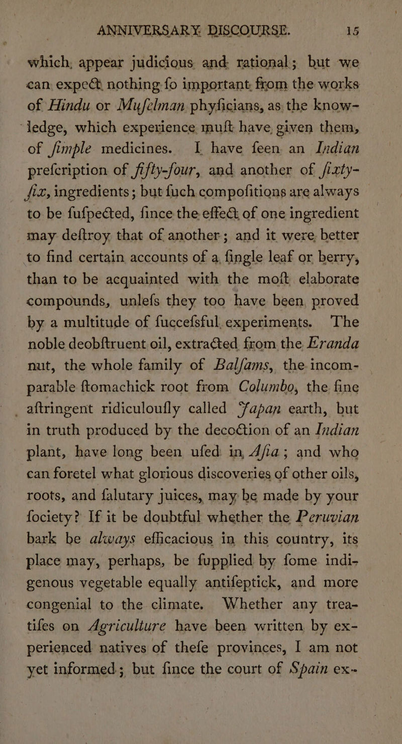 which; appear judicious and: rational; but we can expec nothing fo important, from the works of Hindu or Mufelman phyficians, as the know- ‘ledge, which experience muft have, given them, of fimple medicines. I have feen. an Indian prefcription of fifty-four, and another of fizty- fz, ingredients ; but {uch compofitions are always © to be fufpected, fince the effeG of one ingredient _ may: deftroy that of another; and it were better to find certain accounts of a, fingle leaf or berry, than to be acquainted with the moit elaborate compounds, unlefs they too have been, proved by a multitude of fuccefsful.experiments. The noble deobftruent oil, extracted from the Eranda nut, the whole family of Balfams, the.incom- parable ftomachick root from Columbo, the fine _ aftringent ridiculoufly called Sapan earth, but in truth produced by the decoétion of an Indian plant, have long been ufed in Afia; and who can foretel what glorious discoveries of other oils, roots, and falutary juices, may, be made by your fociety? If it be doubtful whether the Peruvian bark be always efficacious in this country, its place may, perhaps, be fupplied by fome indi- genous vegetable equally antifeptick, and more congenial to the climate. Whether any trea- tifes on Agriculture have been written by ex- perienced natives of thefe provinces, I am not yet informed; but fince the court of Spain ex-