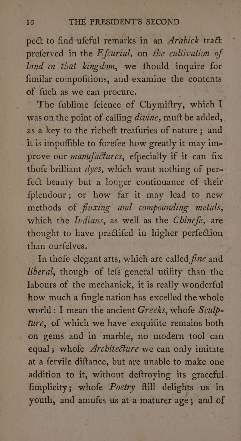 pect to find ufeful remarks in an Arabick traé&amp; preferved in the Efcurial, on the cultivation of land in that kingdom, we fhould inquire for fimilar compofitions, and examine the contents of fuch as we can procure. - The fublime fcience of Chymiftry, which I was on the point of calling divine, muft be added, as a key to the richeft treafuries of nature ; and it is impoffible to forefee how greatly it may im- prove our manufactures, efpecially if it can fix thofe brilliant dyes, which want nothing of per-- fe&amp;t beauty but a longer continuance of their {fplendour; or how far it may lead to new methods of fluxing and compounding metals, which the Indians, as well as the Chinefe, are thought to have practifed in higher perfeCtion” than ourfelves. ss In thofe elegant arts, whieh are called fie and liberal, though of lefs general utility than the labours of the mechanick, it is really wonderful how much a fingle nation has excelled the whole - world: I mean the ancient Greeks, whofe Sculp- ture, of which we have exquifite remains both on gems and in marble, no modern tool can equal; whofe Architecture we can only imitate - at a fervile diftance, but are unable to make one addition to it, without deftroying its graceful. fimplicity; whofe Poetry ftill delights us in youth, and amufes us at a maturer age 3 and of