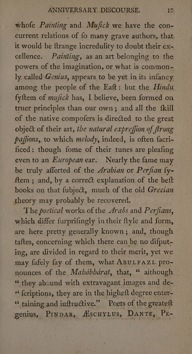 whofe Painting and Mujfick we have the con- current relations of fo many grave authors, that. it would be ftrange incredulity to doubt their ex- cellence. Painting, as an art belonging to the powers of the imagination, or what is common- ly called-Genius, appears to be yet in its infancy among the people of the Eaft: but the Hindu fyftem of mu/fick has, I believe, been formed on truer principles than our own; and all the {kill of the native compofers is directed to the great objet of their art, the natural expreffion of ftrong pajfions, to which melody, indeed, is often facri- ficed: though fome of their tunes are pleafing even to an European ear. Nearly the fame may be truly afferted of the 4rabian or Perfian fy- {tem ; and, by a correct explanation of the beft — books on that fubje&amp;t, much of the old Grecian theory may probably be recovered. : The poetical works of the raés and Perfians, which differ furprifingly in their ftyle and form, are here pretty generally known; and, though taftes, concerning which there can be no difput- ing, are divided in regard to their merit, yet we may fafely fay of them, what ABULFAZL pro- nounces of the Mahdbbarat, that, “ aithough _ “ they abound with extravagant images and de-. “ {criptions, they are in the higheft degree enter- i, taining and inftruGtive.” Poets of the greateft genius, Prypar, AscuyLus, Danr E, Pe-