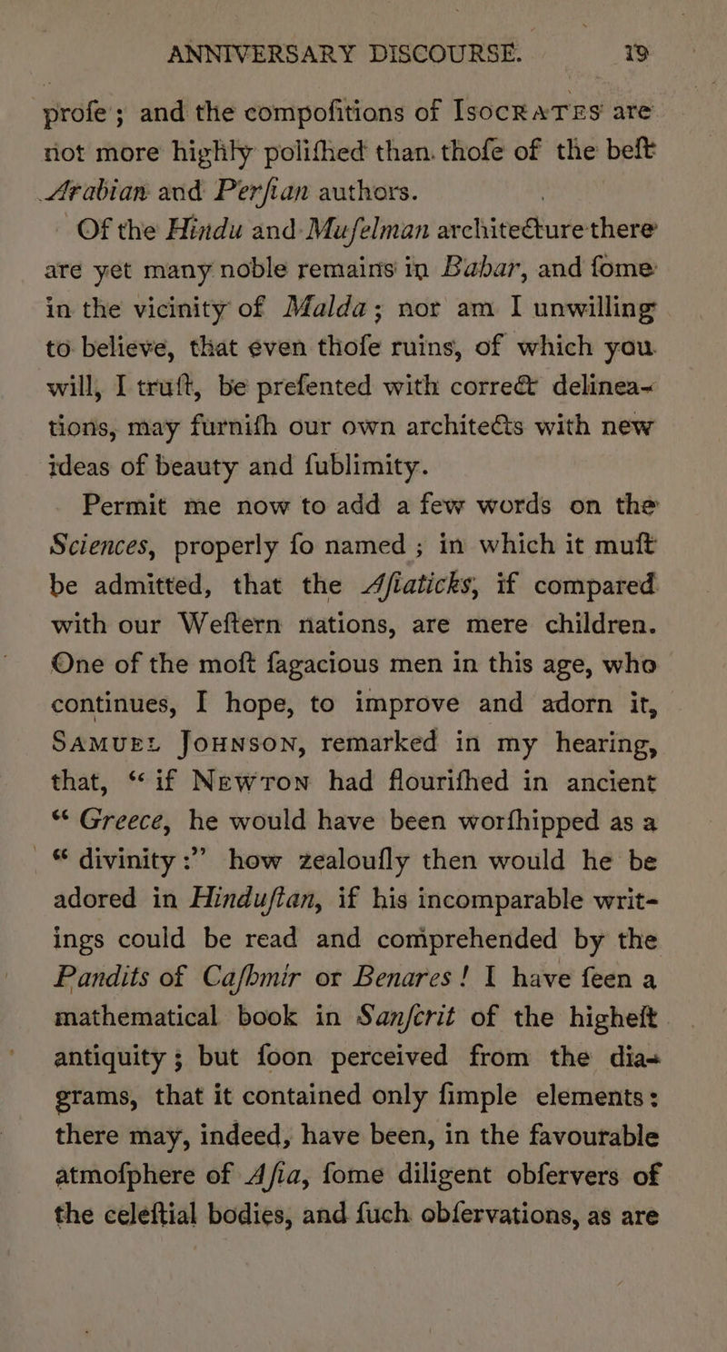 profe’; and the compofitions of IsocRATES are not more highly polifhed than. thofe of the belt Arabian and Perfian authors. Of the Hindu and-Mufelman ar chitediure-thend are yet many noble remains in Babar, and fome in the vicinity of Malda; nor am I unwilling to believe, that even thofe ruins, of which you. will, I tru{t, be prefented with correct delinea~ tions, may furnifh our own architeéts with new ideas of beauty and fublimity. Permit me now to add a few words on the Sciences, properly fo named ; in which it mult be admitted, that the /iaticks, if compared with our Weftern nations, are mere children. One of the moft fagacious men in this age, who continues, I hope, to improve and adorn it, SAMUEL JoHNSON, remarked in my hearing, that, ‘if Newron had flourifhed in ancient “ Greece, he would have been worfhipped as a _ © divinity :”” how zealoufly then would he be adored in Hindufian, if his incomparable writ- ings could be read and comprehended by the Pandits of Cafhmir or Benares! 1 have feen a mathematical book in San/fcrit of the higheft . antiquity ; but foon perceived from the dia- grams, that it contained only fimple elements : there may, indeed, have been, in the favourable atmofphere of Afia, fome diligent obfervers of the celeftial bodies, and fuch obfervations, as are