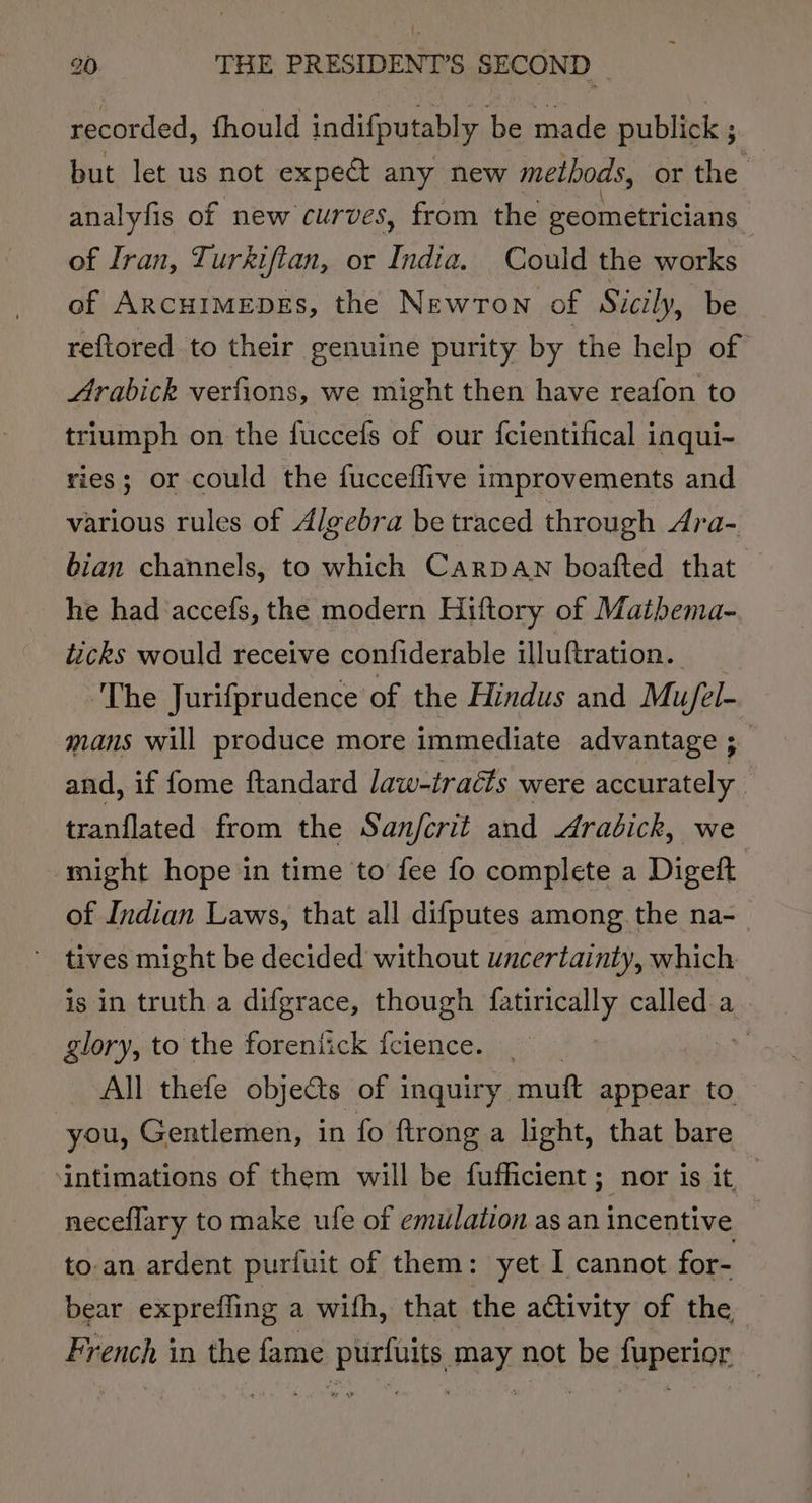 recorded, fhould indifputably be made publick ; but let us not expeé any new methods, or the analyfis of new curves, from the eeometricians | of Iran, Turkiftan, or India. Could the works of ArcuimepEs, the Newron of Sicily, be reftored to their genuine purity by the help of | Arabick verfions, we might then have reafon to triumph on the fuccefs of our {cientifical inqui- ries; or could the fucceflive improvements and various rules of Algebra be traced through Ara- bian channels, to which Carpan boafted that — he had accefs, the modern Hiftory of Matbema- ticks would receive confiderable illuftration. ‘The Jurifprudence of the Hindus and Mu/el- mans will produce more immediate advantage ;_ and, if fome ftandard law-tracts were accurately tranflated from the Sanjfcrit and Arabick, we might hope in time to fee fo complete a Digeft of Indian Laws, that all difputes among the na- ~ tives might be decided without uncertainty, which is in truth a difgrace, though fatirically called a glory, to the forenfick feience. _ pts All thefe objects of inquiry. mutt appear to you, Gentlemen, in fo ftrong a light, that bare intimations of them will be fufficient; nor is it — neceflary to make ufe of emulation as an incentive | to-an ardent purfuit of them: yet I cannot for- bear expreffing a with, that the activity of the French in the fame purfuits may not be fuperior