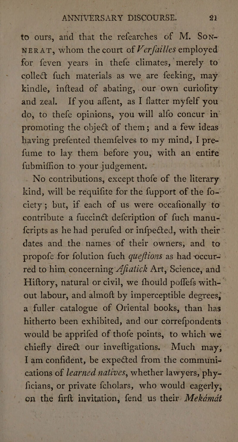 to ours, and that the refearches of M. Son- NERAT, whom the court of Ver/ailles employed for feven years in thefe climates, merely to collect fuch materials as we are feeking, may kindle, inftead of abating, our own curiofity and zeal. If you aflent, as I flatter myfelf you do, to thefe opinions, you will alfo concur in’ promoting the object of them; and a few ideas having prefented themfelves to my mind, I pre- fume to lay them before you, with an entife fubmiffion to your judgement. No contributions, except thofe of the literary kind, will be requifite for the fupport of the fo- ciety; but, if each of us were occafionally ‘to contribute a fuccin&amp; defcription of fuch manu- {cripts as he had perufed or infpeCted, with their ~ dates and the names of their owners; and to. propofe for folution fuch que/tions as had -occur- © red to him concerning 4jiatick Art, Science, and Hiftory, natural or civil, we fhould poffefs with-  out labour, and almoft by imperceptible degrees; a fuller catalogue of Oriental books, than has hitherto been exhibited, and our correfpondents . would be apprifed of thofe points, to which we chiefly dire&amp;t our inveftigations. Much may, — I am confident, be expected from the communi- cations of learned natives, whether lawyers, phy- ficians, or private fcholars, who would eagerly; on the firft invitation, fend us their. Mekémat