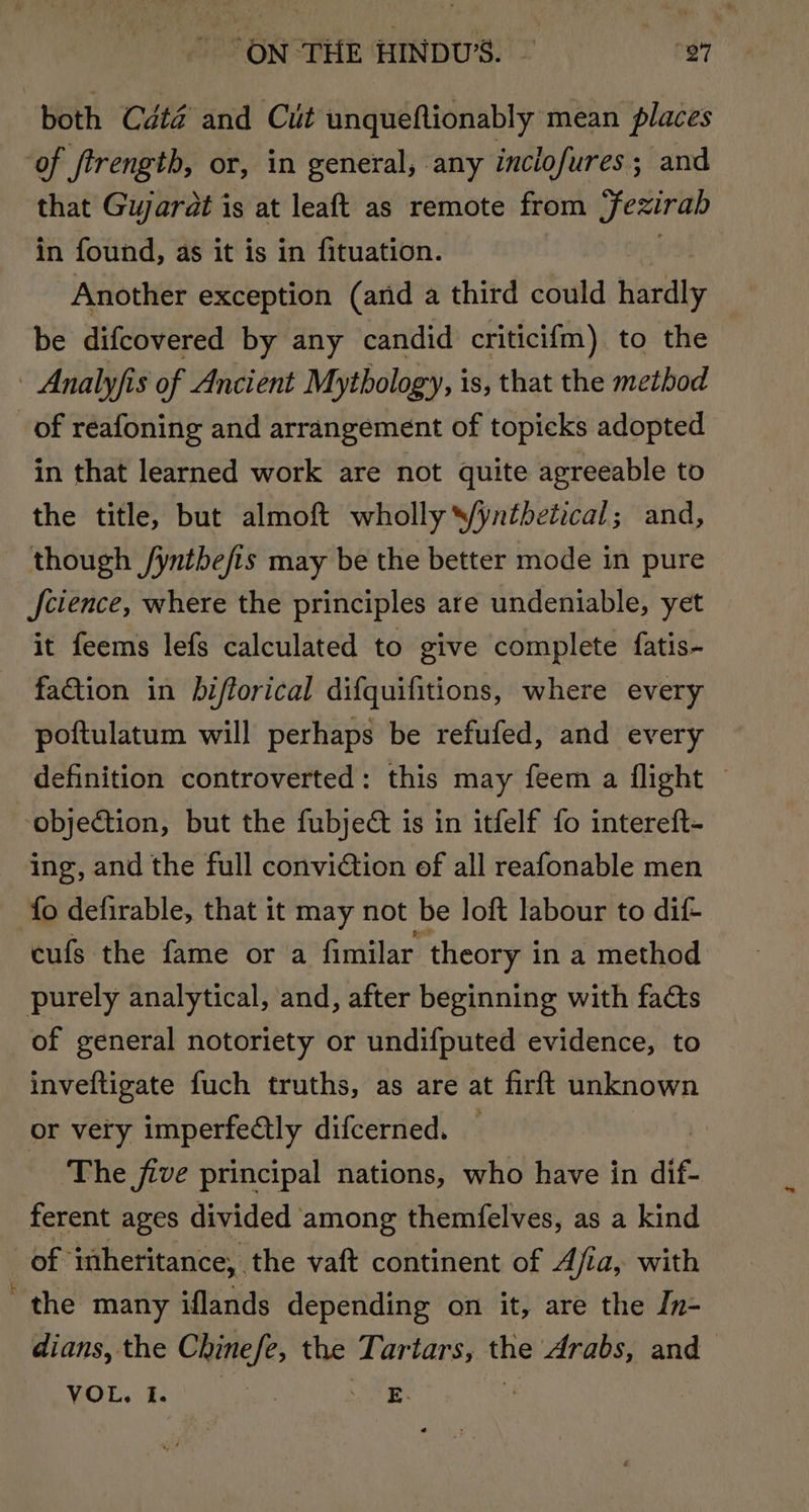 ON THE HINDU’. — 97 both Cdté and Cut unqueftionably mean places of ftrengtb, or, in general, any inclofures; and that Gujarat is at leaft as remote from Sezirab in found, as it is in fituation. Another exception (arid a third could hardly be difcovered by any candid criticifm) to the - Analyfis of Ancient Mythology, is, that the method _ of réafoning and arrangement of topicks adopted in that learned work are not quite agreeable to the title, but almoft wholly Syntbetical; and, though /yntbefis may be the better mode in pure science, where the principles are undeniable, yet it feems lefs calculated to give complete fatis- faction in bifforical difquifitions, where every poftulatum will perhaps be refufed, and every definition controverted: this may feem a flight © objection, but the fubject is in itfelf fo intereft- ing, and the full conviction of all reafonable men fo defirable, that it may not be loft labour to dif- cufs the fame or a fimilar theory i in a method purely analytical, and, after beginning with facts of general notoriety or undifputed evidence, to inveftigate fuch truths, as are at firft unknown or very imperfectly difcerned. ‘The jive principal nations, who have in dif- ferent ages divided among themfelves, as a kind of inheritance, the vaft continent of Afia, with the many iflands depending on it, are the In- dians, the Chinefe, the Tartars, the drabs, and