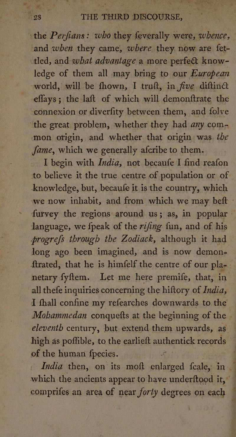 ‘the Perfians: who they feverally were, whence, ‘and when they came, where they. now are fet- tled, and what advantage a more perfe&amp; know- ledge of them all may bring to our European ~world, will be fhown, I truft, in five diftinc eflays; the laft of which will demonftrate the connexion or diverfity between them, and folve the great problem, whether they had any com- mon ofigin, and whether that origin: was tbe Jame, which we generally afcribe to them. I begin with India, not becaufe I find reafon to believe it the true centre of population or of knowledge, but, becaufe it is the country, which we now inhabit, and from which we may beft - furvey the regions around us; as, in popular language, we {peak of the rifing fun, and of his progrefs through the Zodiack, although it had long ago been imagined, and is now demon- ftrated, that he is himfelf the centre of our pla-. netary fyftem. Let me here premife, that, in all thefe inquiries concerning the hiftory of India, I fhall confine my refearches downwards to the Mohammedan conquetts at the beginning of the . eleventh century, but extend them upwards, as high as poffible, to the earlieft authentick records _ of the human {pecies. Jes India then, on its moft enlarged me in| which the ancients appear to have underftood Lic © _comprifes an area of near forty degrees on each
