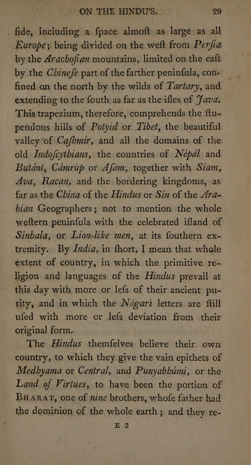 fide, including a fpace almoft as large as all Europe; being divided on the weft from Perfia by the Arachofian mountains, limited on the eaft by the Chinefe part of the farther peninfula, con-) _ fined on the north by the wilds of Tartary, and extending to the fouth as far as theifles of ‘fava. This trapezium, therefore, comprehends the ftu- pendous hills of Potyid or Tibet, the beautiful valley of Ca/bmir, and all the domains of the old Indofcytbians, the countries of Nepal and Butant, Camriip or Afam, together with Siam, Ava, Racan, and the bordering kingdoms, as far as the China of the Hindus or Sin of the Ara- bian Geographers; not to mention the whole weftern peninfula with the celebrated ifland of Sinbala, or Lion-like men, at its fouthern ex- tremity. By India, in fhort, I mean that whole extent of country, in which the primitive re- ligion and languages of the Hindus prevail at ~ this day with more or lefs of their ancient pu- rity, and in which the Ndgari letters are ftill ufed with more or lefs deviation from their original form.. The Hindus themfelves believe Mein own country, to which they.give the vain epithets of Medhyama or Central, and Punyabbumi, or the Land of Virtues, to have been the portion of BHARAT, one of nine brothers, whofe father had the dominion of the whole earth; and they re- E 2