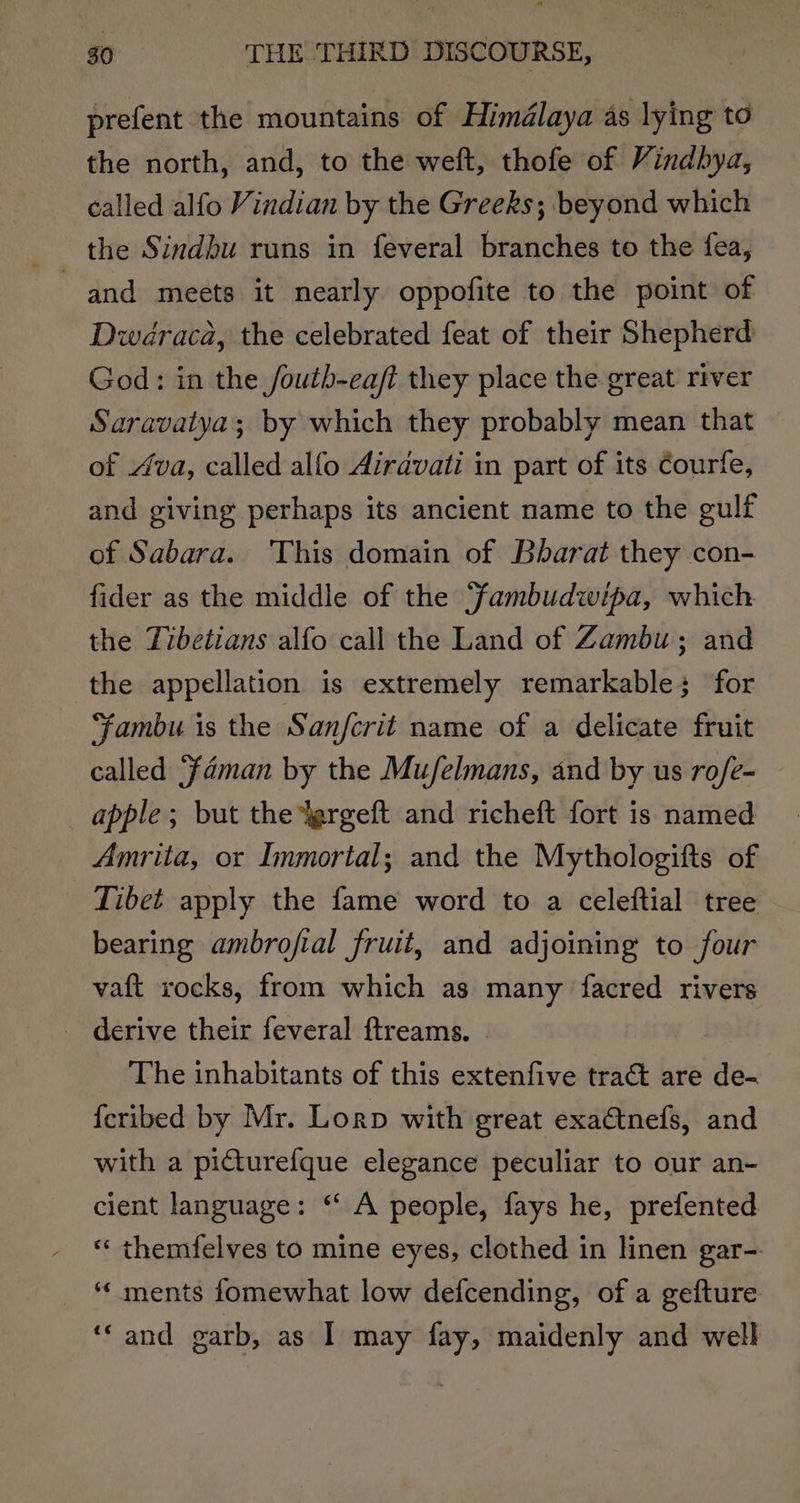 prefent the mountains of Himdélaya as lying to the north, and, to the weft, thofe of Vindbya, called alfo Vindian by the Greeks; beyond which and meets it nearly oppofite to the point of wdraca, the celebrated feat of their Shepherd God: in the /outh-eaft they place the great river Saravatya; by which they probably mean that of Ava, called alfo Airavati in part of its Courfe, and giving perhaps its ancient name to the gulf of Sabara. This domain of Bharat they con- fider as the middle of the Fambudwipa, which the Tibetians alfo call the Land of Zambu ; and the appellation is extremely remarkable; for ambu is the Sanfcrit name of a delicate fruit called ‘fdman by the Mufelmans, and by us rofe- _ apple; but the Yergeft and richeft fort is named Amrita, or Immortal; and the Mythologifts of Tibet apply the fame word to a celeftial tree bearing ambrojfial fruit, and adjoining to four vaft xocks, from which as many facred rivers _ derive their feveral ftreams. The inhabitants of this extenfive tract are de- {cribed by Mr. Lorp with great exactnefs, and with a picturefque elegance peculiar to our an- cient language: “ A people, fays he, prefented «‘ themfelves to mine eyes, clothed in linen gar- ‘¢ ments fomewhat low defcending, of a gefture ‘‘ and garb, as I may fay, maidenly and well