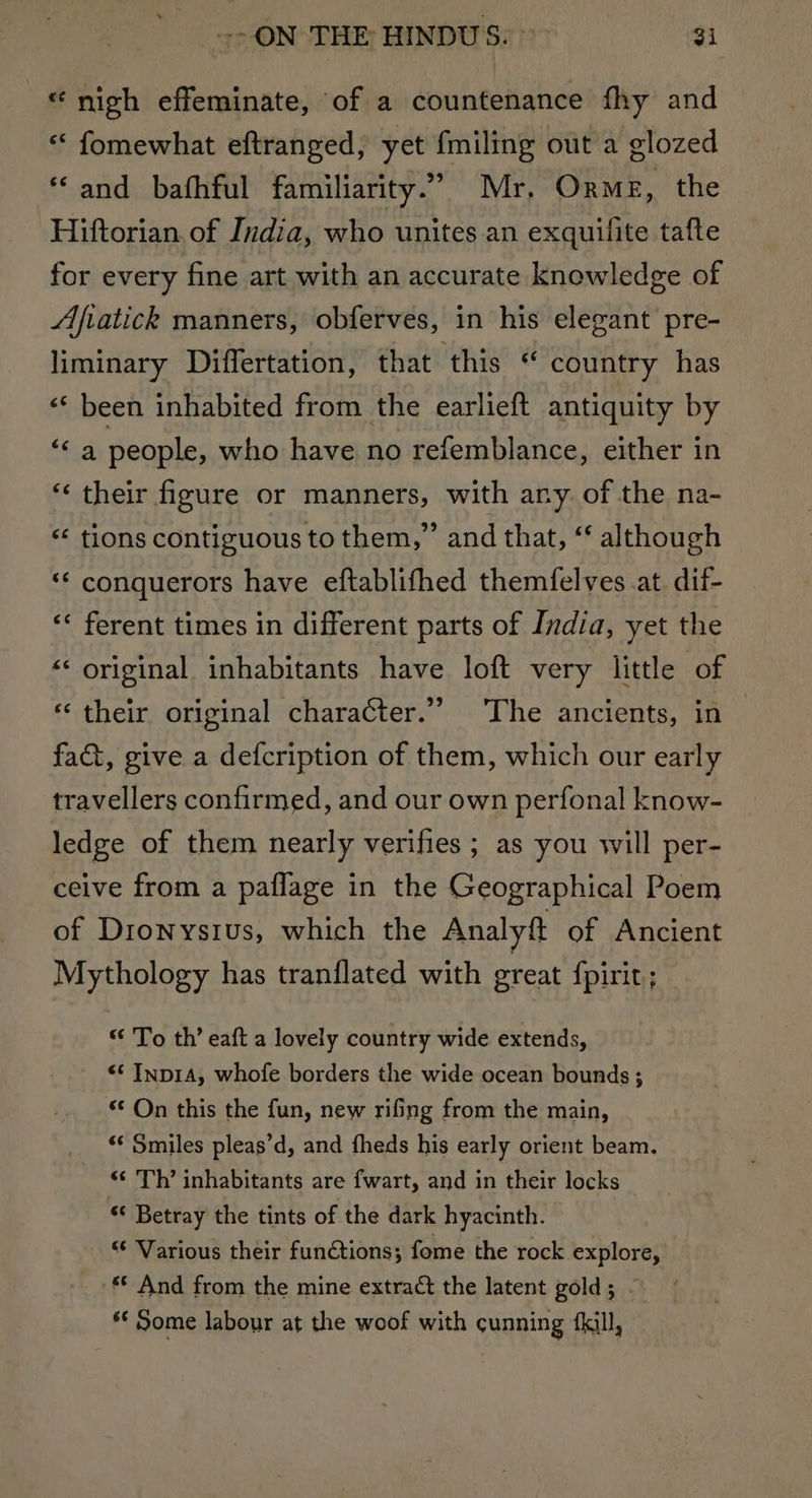 «nich effeminate, of a countenance fhy and « fomewhat eftranged, yet fmiling out a glozed *© and_ bafhful familiarity.” Mr, Orme, the Hiftorian. of India, who unites an exquilite tafte for every fine art with an accurate knowledge of Afvatick manners, obferves, in his elegant pre- liminary Differtation, that ‘this “ country has “‘ been inhabited from the earlieft antiquity by “&lt;a people, who have no refemblance, either in their figure or manners, with any of the na- “¢ tions contiguous to them,” and that, “‘ although ‘“‘ conquerors have eftablifhed themfelves .at. dif- ‘« ferent times in different parts of India, yet the ‘ original inhabitants have loft very little of €¢ w «‘ their original character.” ‘The ancients, in fa&amp;, give a defcription of them, which our early travellers confirmed, and our own perfonal know- ledge of them nearly verifies ; as you will per- ceive from a paflage in the Geographical Poem of Dionysius, which the Analyft of Ancient Mythology has tranflated with great fpirit; “ To th’ eaft a lovely country wide extends, “‘ Inp1A, whofe borders the wide ocean bounds ; “¢ On this the fun, new rifing from the main, &lt;‘ Smiles pleas’d, and fheds his early orient beam. “‘ Th’ inhabitants are fwart, and in their locks “ Betray the tints of the dark hyacinth. “¢ Various their funtions; fome the rock explore, ** And from the mine extract the latent gold; ~~ *¢ Some labour at the woof with cunning fkill,