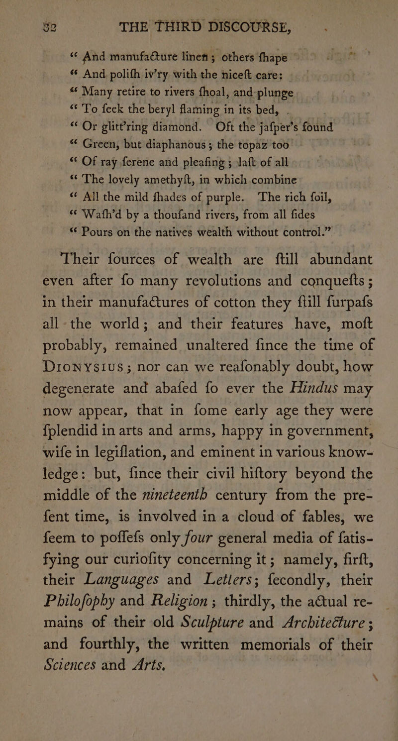 “ And manufacture linen ; others fhape © dite “* And polith iv’ry with the hiceft care: “« Many retire to rivers fhoal, and plunge “To feek the beryl flaming i in its bed, “Or glitt’ring diamond. Oft the jatper's s found ** Green, but diaphanous ; the topaz too “* Of ray ferene and pleafing ; Jaft of all “* The lovely amethyft, in which combine ‘* All the mild fhades of purple. The rich foil, ‘¢ Wath’d by a thoufand rivers, from all fides “ Pours on the natives wealth without control.” Their fources of wealth are ftill abundant even after fo many revolutions and cqnquetts ; in their manufactures of cotton they {till furpafs all-the world; and their features have, moft probably, remained unaltered fince the time of DIONYSIUS; nor can we reafonably doubt, how degenerate and abafed fo ever the Hindus may now appear, that in fome early age they were fplendid in arts and arms, happy in government, wife in legiflation, and eminent in various know- ledge: but, fince their civil hiftory beyond the middle of the nineteenth century from the pre- fent time, is involved in a cloud of fables, we feem to poffefs only four general media of fatis- fying our curiofity concerning it; namely, firft, their Languages and Letters; fecondly, their Philofopby and Religion ; thirdly, the a€tual re- mains of their old Sculpture and Architecture ; and fourthly, the written memorials of their Sciences and Arts, \