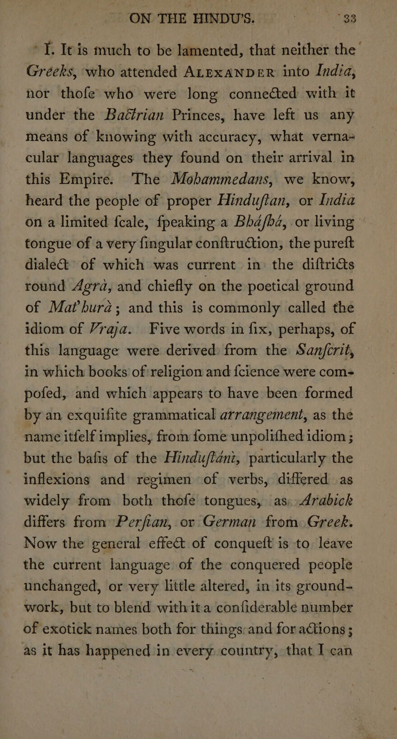 ON THE HINDUS. =——s°38 T. It is much to be lamented, that neither the Greeks, who attended ALEXANDER into India, nor thofe who were long connected with it under the Baétrian Princes, have left us any means of knowing with accuracy, what verna+ cular languages they found on their arrival in this Empire. The Mobammedans, we know, heard the people of proper Hinduftan, or India on a limited fcale, fpeaking a Bha/ba, or living / tongue of a very fingular conftruction, the pureft dialect of which was current in: the diftricts round Agra, and chiefly on the poetical ground of Mathura; and this is commonly called the idiom of Vraja. Five words in fix, perhaps, of this language were derived: from the San/crit, in which books of religion and {cience were com- pofed, and which appears to have been formed by an exquifite grammatical arrangement, as the name itfelf implies, from fome unpolifhed idiom ; but the bafis of the Hindu/fanz, particularly the _ inflexions and regimen of verbs, differed as widely from both thofe tongues, as. Arabick differs from Perfian, or German from. Greek. Now the general effect of conquett is to leave the current language of the conquered people — unchanged, or very little altered, in its ground- work, but to blend with ita confiderable number of exotick names both for things:and for actions ; as it has happened in every country, that I can