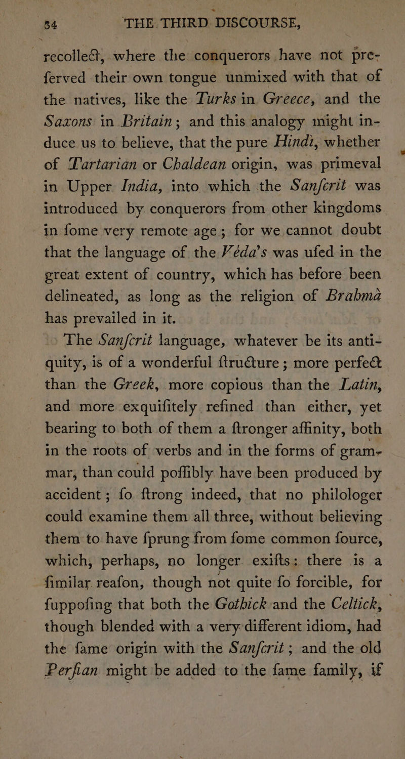 | recolle&amp;, where the conquerors have not pre- ferved their own tongue unmixed with that of the natives, like the Turks in Greece, and the Saxons in Britain; and this analogy might in- duce us to believe, that the pure Hindi, whether of Lartarian or Chaldean origin, was primeval in Upper India, into which the Sanjferit was introduced by conquerors from other kingdoms in fome very remote age; for we cannot doubt that the language of the Veda’s was ufed in the great extent of country, which has before been delineated, as long as the religion of Brabma has prevailed in it. The Sanfcrit language, whatever be its anti- quity, is of a wonderful ftrudture ; more perfect than the Greek, more copious than the Latin, and more exquifitely refined than either, yet bearing to both of them a ftronger affinity, both in the roots of verbs and in the forms of eram- mar, than could poffibly have been produced by accident ; fo {trong indeed, that no philologer could examine them all three, without believing them to have {prung from fome common fource, which, perhaps, no longer exifts: there 1s a fimilar reafon, though not quite fo forcible, for fuppofing that both the Gothick and the Celtick, though blended with a very different idiom, had the fame origin with the Sanjfcrit ; and the old Perfian might be added to the fame family, if