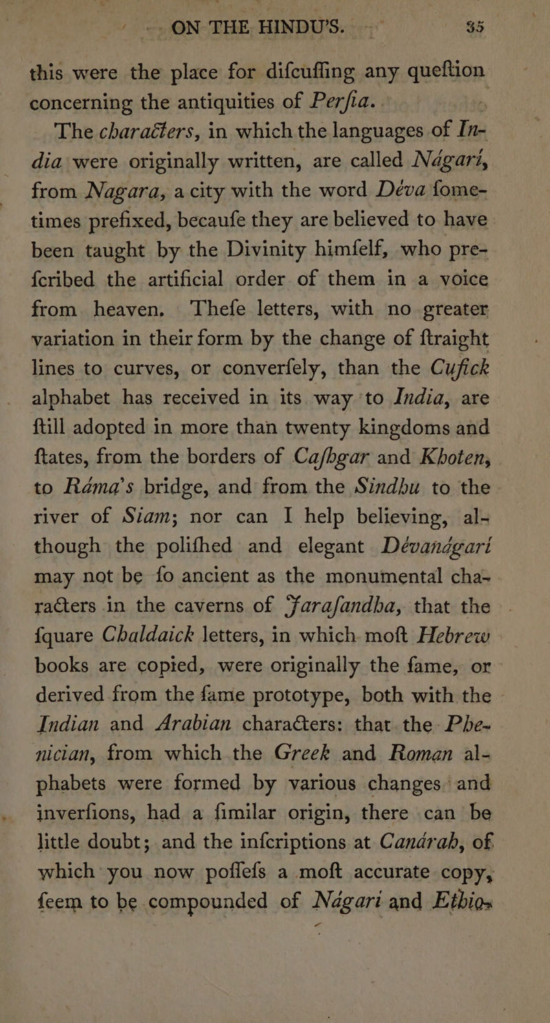 this were the place for difcuffing any queftion concerning the antiquities of Per/ia. . The charaéters, in which the languages of In- dia were originally written, are called Ndgari, from Nagara, a city with the word Deva fome- times prefixed, becaufe they are believed to have been taught by the Divinity himfelf, who pre- {cribed the artificial order of them in a voice from. heaven. Thefe letters, with no greater variation in their form by the change of ftraight lines to curves, or converfely, than the Cufick alphabet has received in its way ‘to India, are {till adopted in more than twenty kingdoms and {tates, from the borders of Ca/hgar and Khoten, to Rama’s bridge, and from the Sindbu to the. river of Stam; nor can I help believing, al- though the polifhed and elegant Déevandgari may not be {fo ancient as the monumental cha- racters in the caverns of ‘farafandba, that the {quare Chaldaick letters, in which. moft Hebrew books are copted, were originally the fame, or derived from the fame prototype, both with the - Indian and Arabian characters: that the Pbe- nician, from which .the Greek and Roman al- phabets were formed by various changes. and inverfions, had a fimilar origin, there can be little doubt; and the infcriptions at Candrab, of which you now poffefs a moft accurate copy, feem to be compounded of Nagari and Etbios