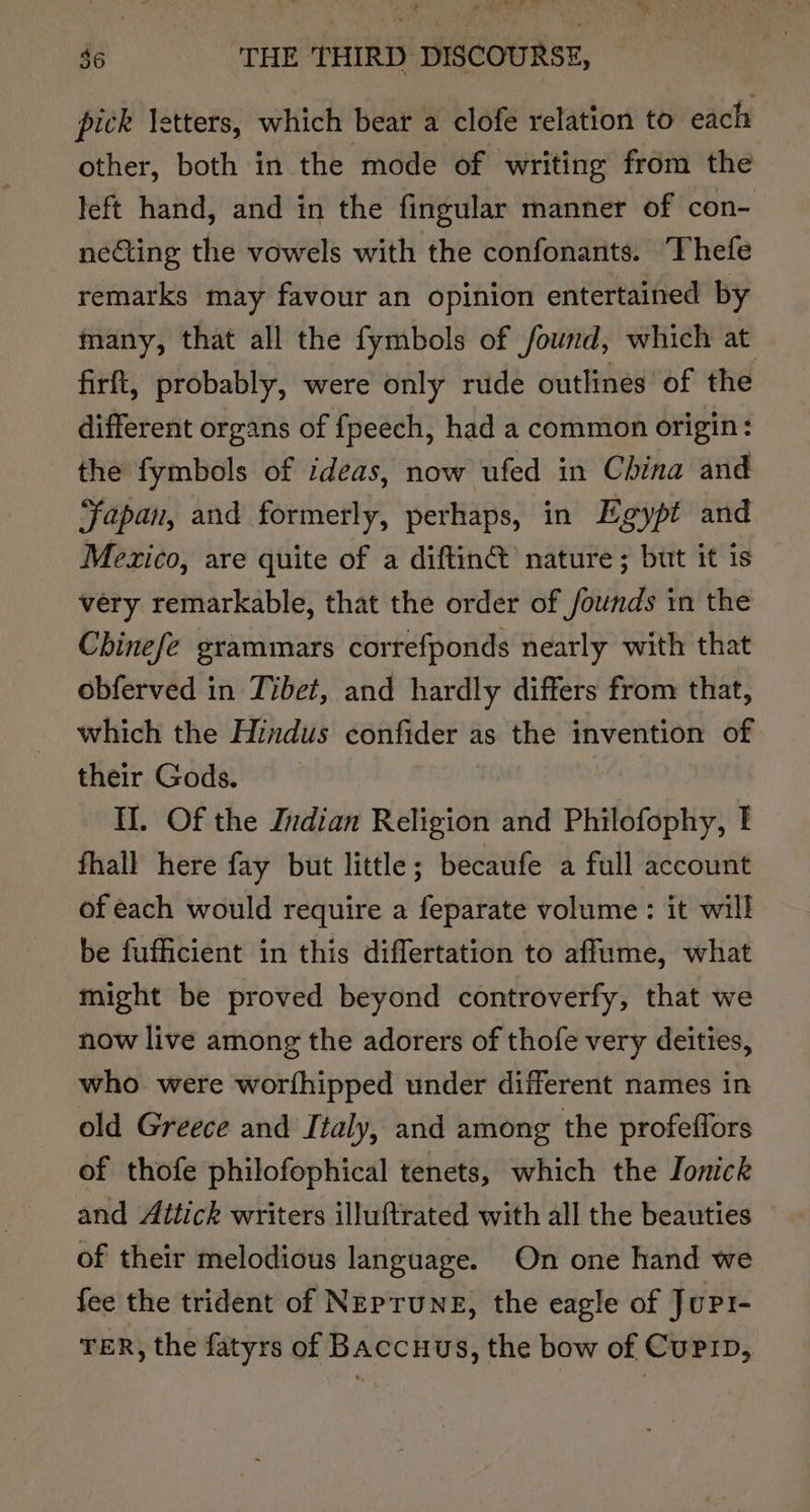 pick letters, which bear a clofe relation to each other, both in the mode of writing from the left hand, and in the fingular manner of con- necting the vowels with the confonants. ‘Thefe remarks may favour an opinion entertained by many, that all the fymbols of found, which at firft, probably, were only rude outlines of the different organs of fpeech, had a common origin: the fymbols of ideas, now ufed in China and Fapan, and formerly, perhaps, in Egypt and Mexico, are quite of a diftin® nature; but it is very remarkable, that the order of founds in the Chinefe grammars correfponds nearly with that obferved in Tibet, and hardly differs from that, which the Hindus confider as the invention of their Gods. II. Of the Indian Religion and Philofophy, I fhall here fay but little ; becaufe a full account of each would require a feparate volume: it will be fufficient in this differtation to affume, what might be proved beyond controverfy, that we now live among the adorers of thofe very deities, who were worthipped under different names in old Greece and Italy, and among the profeffors of thofe philofophical tenets, which the Jonick and Aitick writers illuftrated with all the beauties of their melodious language. On one hand we fee the trident of Neprune, the eagle of Jurt- TER, the fatyrs of BAccHus, the bow of CuPip,
