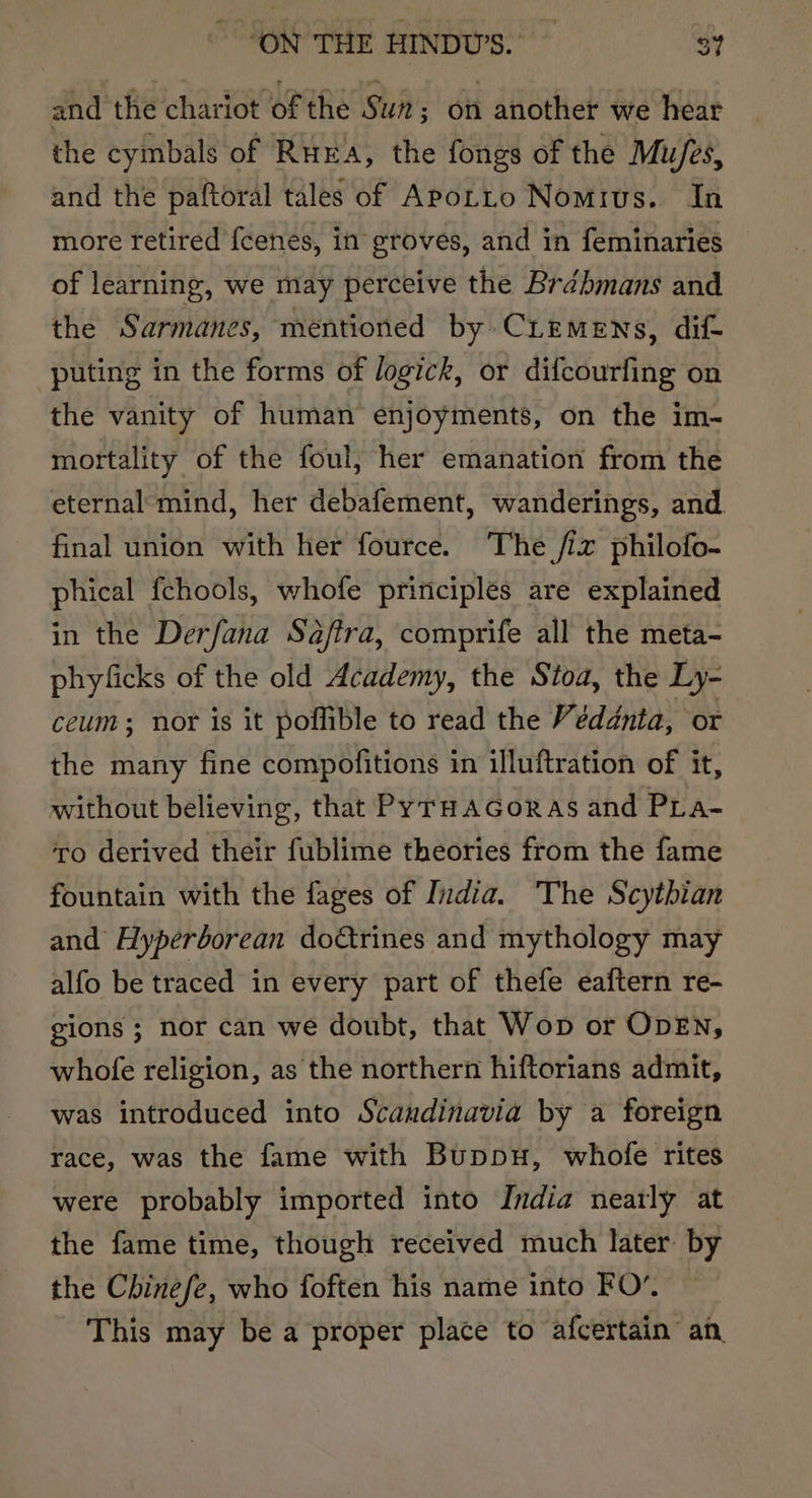 and the chariot of the Suz; on another we hear the cymbals of RuxEa, the fongs of the Mu/es, and the paftoral tales of APotto Nomrvs. In more retired {cenes, in groves, and in feminaries of learning, we may perceive the Brdbmans and the Sarmanes, mentioned by CLEemens, dif- puting in the forms of logick, or difcourfing on the vanity of human enjoyments, on the im- mortality of the foul, her emanation from the eternal mind, her debafement, wanderings, and. final union with her fource. The fiz philofo- phical fchools, whofe principles are explained in the Derfana Saftra, comprife all the meta- phyficks of the old Academy, the Stoa, the Ly- ceum; nor is it poffible to read the Véddnta, or the many fine compofitions in illuftration of it, without believing, that PyrHaGoras and Pra- ‘ro derived their fublime theories from the fame fountain with the fages of India. The Scythian and Hyperborean doctrines and mythology may alfo be traced in every part of thefe eaftern re- gions ; nor can we doubt, that Wop or ODEN, whofe religion, as the northern hiftorians admit, was introduced into Scandinavia by a foreign race, was the fame with Buppu, whofe rites were probably imported into India nearly at the fame time, though received much later by the Chinefe, who foften his name into FO’. This may be a proper place to afcertain an