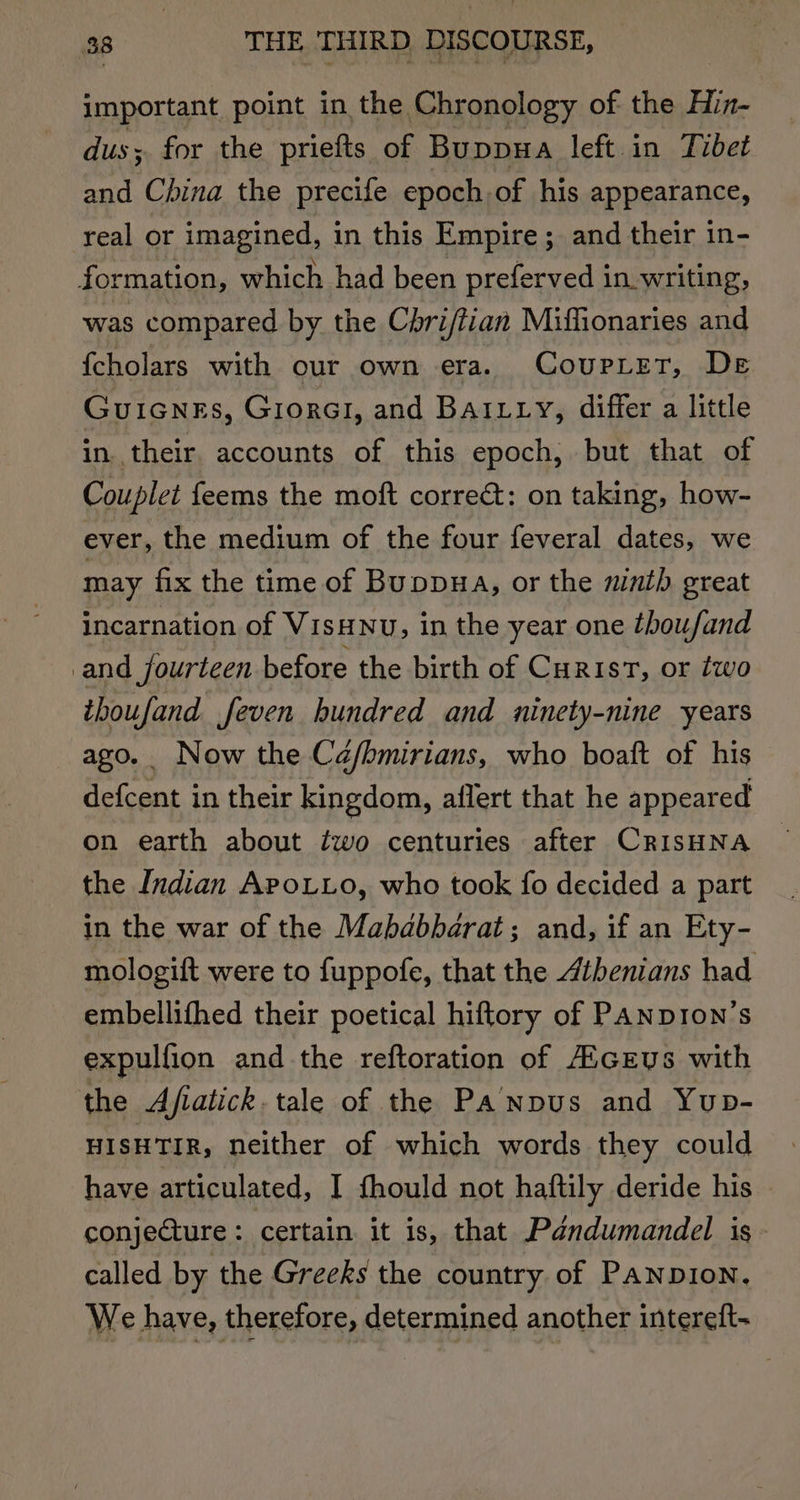 important point in the Chronology of the Hin- dus; for the priefts of Buppua left. in Tibet and China the precife epoch of his appearance, real or imagined, in this Empire; and their in- formation, which had been preferved in writing, was compared by the Chri/tian Miffionaries and {cholars with our own era. CouprLet, De Guicnes, GiorGI, and BaILty, differ a little in. their. accounts of this epoch, but that of Couplet feems the moft correct: on taking, how- ever, the medium of the four feveral dates, we may fix the time of Buppua, or the mntb great incarnation of VisHNu, in the year one thoufand and fourteen before the birth of Curis‘, or two ithoufand feven hundred and ninety-nine years ago. Now the Ca/bmirians, who boaft of his defcent in their kingdom, aflert that he appeared on earth about ¢wo centuries after CRISHNA the Indian Apo.to, who took fo decided a part in the war of the Mababbarat; and, if an Ety- mologift were to fuppofe, that the Athenians had embellithed their poetical hiftory of PANDION’s expulfion and the reftoration of AicEys with the Afiatick. tale of the PaNpus and Yup- HISHTIR, neither of which words they could have articulated, I fhould not haftily deride his conjecture: certain it is, that Pandumandel is called by the Greeks the country of Panpion. We have, therefore, determined another intereft-
