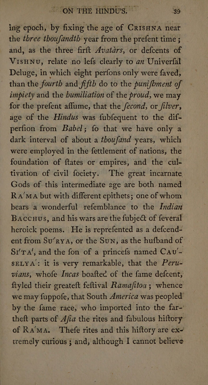 ing epoch, by fixing the age of CrisHwa neat the three thoufandth year from the prefent time ; and, as the three firft Avatars, or defcents of VISHNU, relate no lefs clearly to an Univerfal Deluge, in which eight perfons only were faved, than the fourth and fifth do to the puni/hment of impiety and the humiliation of the proud, we may for the prefent affume, that the fecond, or filver, age of the Hindus was fubfequent to the dif- perfion from Babel; fo that we have only a dark interval of about a thoufand years, which were employed in the fettlement of nations, the foundation of ftates or empires, and the cul- tivation of civil fociety. The great incarnate Gods of this intermediate 2ge are both named Ra’MaA but with different epithets; one of whom bears a wonderful refemblance to the Indian Baccuus, and his wars are the fubject of feveral heroick poems. He is reprefented as a defcend- _ ent from Su’rya, or the Sun, as the hufband of Sr’Ta‘, and the fon of a princefs named Cav- SELYA: it is very remarkable, that the Peru- vians, whofe Incas boaftec of the fame defcent, ftyled their greateft feftival Ramafitoa ; whence we may {uppofe, that South America was peopled’ by the fame race, who imported into the far-’ theft parts of Afia the rites and fabulous hiftory of Rama. Thefe rites and this hiftory are ex~ tremely curious ; and, although I cannot believe